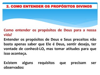 Como entender os propósitos de Deus para a nossa
vida?
Entender os propósitos de Deus e Seus preceitos não
basta apenas saber que Ele é Deus, sentir desejo, ter
vontade de conhecê-LO, mas tomar atitudes para que
isso aconteça.
Existem alguns requisitos que precisam ser
observados:
2. COMO ENTENDER OS PROPÓSITOS DIVINOS
 