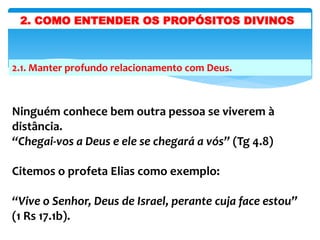 2.1. Manter profundo relacionamento com Deus.
Ninguém conhece bem outra pessoa se viverem à
distância.
“Chegai-vos a Deus e ele se chegará a vós” (Tg 4.8)
Citemos o profeta Elias como exemplo:
“Vive o Senhor, Deus de Israel, perante cuja face estou”
(1 Rs 17.1b).
2. COMO ENTENDER OS PROPÓSITOS DIVINOS
 