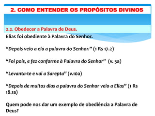 2.2. Obedecer a Palavra de Deus.
Elias foi obediente à Palavra do Senhor.
“Depois veio a ela a palavra do Senhor.” (1 Rs 17.2)
“Foi pois, e fez conforme à Palavra do Senhor” (v. 5a)
“Levanta-te e vai a Sarepta” (v.10a)
“Depois de muitos dias a palavra do Senhor veio a Elias” (1 Rs
18.1a)
Quem pode nos dar um exemplo de obediência a Palavra de
Deus?
2. COMO ENTENDER OS PROPÓSITOS DIVINOS
 