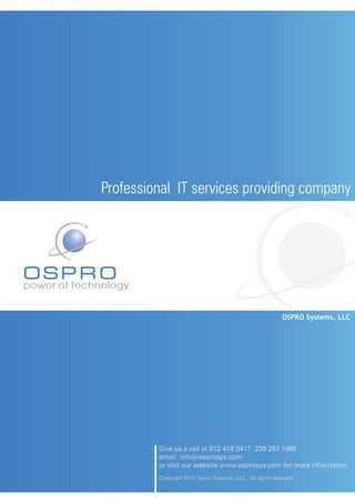 Professional IT services providing company




OSPRO
power of technology


                                                                        OSPRO Systems, LLC




                      Give us a call at 812 418 0417, 239 257 1985
                      email: info@osprosys.com
                      or visit our website www.osprosys.com for more information
                      Copyright 2013 Ospro Systems, LLC., All rights reserved.
 