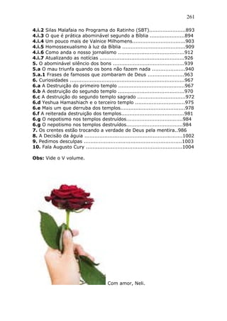 261
4.i.2 Silas Malafaia no Programa do Ratinho (SBT)......................893
4.i.3 O que é prática abominável segundo a Bíblia .....................894
4.i.4 Um pouco mais de Valnice Milhomens................................903
4.i.5 Homossexualismo à luz da Bíblia ......................................909
4.i.6 Como anda o nosso jornalismo ........................................912
4.i.7 Atualizando as notícias ...................................................926
5. O abominável silêncio dos bons ...........................................939
5.a O mau triunfa quando os bons não fazem nada ....................940
5.a.1 Frases de famosos que zombaram de Deus ......................963
6. Curiosidades .....................................................................967
6.a A Destruição do primeiro templo ........................................967
6.b A destruição do segundo templo ........................................970
6.c A destruição do segundo templo sagrado .............................972
6.d Yeshua Hamashiach e o terceiro templo ..............................975
6.e Mais um que derruba dos templos.......................................978
6.f A reiterada destruição dos templos......................................981
6.g O nepotismo nos templos destruídos..................................984
6.g O nepotismo nos templos destruídos..................................984
7. Os crentes estão trocando a verdade de Deus pela mentira..986
8. A Decisão da águia ...........................................................1002
9. Pedimos desculpas ...........................................................1003
10. Fala Augusto Cury ..........................................................1004
Obs: Vide o V volume.
Com amor, Neli.
 