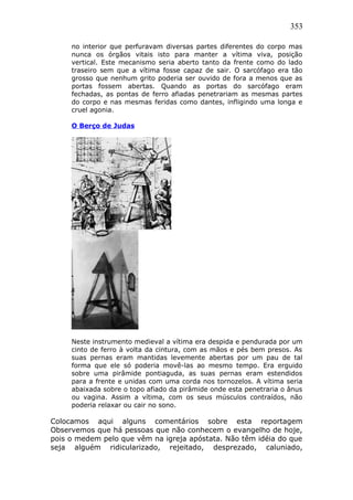 353
no interior que perfuravam diversas partes diferentes do corpo mas
nunca os órgãos vitais isto para manter a vítima viva, posição
vertical. Este mecanismo seria aberto tanto da frente como do lado
traseiro sem que a vítima fosse capaz de sair. O sarcófago era tão
grosso que nenhum grito poderia ser ouvido de fora a menos que as
portas fossem abertas. Quando as portas do sarcófago eram
fechadas, as pontas de ferro afiadas penetrariam as mesmas partes
do corpo e nas mesmas feridas como dantes, infligindo uma longa e
cruel agonia.
O Berço de Judas
Neste instrumento medieval a vítima era despida e pendurada por um
cinto de ferro à volta da cintura, com as mãos e pés bem presos. As
suas pernas eram mantidas levemente abertas por um pau de tal
forma que ele só poderia movê-las ao mesmo tempo. Era erguido
sobre uma pirâmide pontiaguda, as suas pernas eram estendidos
para a frente e unidas com uma corda nos tornozelos. A vítima seria
abaixada sobre o topo afiado da pirâmide onde esta penetraria o ânus
ou vagina. Assim a vítima, com os seus músculos contraídos, não
poderia relaxar ou cair no sono.
Colocamos aqui alguns comentários sobre esta reportagem
Observemos que há pessoas que não conhecem o evangelho de hoje,
pois o medem pelo que vêm na igreja apóstata. Não têm idéia do que
seja alguém ridicularizado, rejeitado, desprezado, caluniado,
 