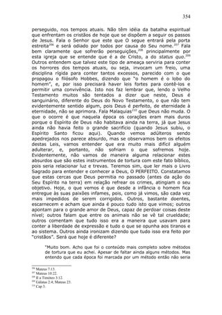 354
perseguido, nos tempos atuais. Não têm idéia da batalha espiritual
que enfrentam os cristãos de hoje que se dispõem a seguir os passos
de Jesus. Fala o Senhor que este que O segue entrará pela porta
estreita206
e será odiado por todos por causa do Seu nome.207
Fala
bem claramente que sofrerão perseguições,208
principalmente por
esta igreja que se entende que é a de Cristo, a do status quo.209
Outros entendem que talvez este tipo de ameaça serviria para conter
os horrores dos tempos atuais, ou seja, invocam um freio, uma
disciplina rígida para conter tantos excessos, parecido com o que
propagou o filósofo Hobbes, dizendo que “o homem é o lobo do
homem”, e, por isso precisará haver leis fortes para contê-los e
permitir uma convivência. Isto nos faz lembrar que, lendo o Velho
Testamento muitos são tentados a dizer que neste, Deus é
sanguinário, diferente do Deus do Novo Testamento, o que não tem
evidentemente sentido algum, pois Deus é perfeito, de eternidade à
eternidade, não se aprimora. Fala Malaquias210
que Deus não muda. O
que o ocorre é que naquela época os corações eram mais duros
porque o Espírito de Deus não habitava ainda na terra, já que Jesus
ainda não havia feito o grande sacrifício (quando Jesus subiu, o
Espírito Santo ficou aqui). Quando vemos adúlteros sendo
apedrejados nos parece absurdo, mas se observamos bem os efeitos
destas Leis, vamos entender que era muito mais difícil alguém
adulterar, e, portanto, não sofriam o que sofremos hoje.
Evidentemente, não vamos de maneira alguma relacionar estes
absurdos que são estes instrumentos de tortura com este fato bíblico,
pois seria relacionar luz e trevas. Teremos sim, que ler mais o Livro
Sagrado para entender e conhecer a Deus, O PERFEITO. Constatamos
que estas cercas que Deus permitia no passado (antes da ação do
Seu Espírito na terra) em relação refrear os crimes, atingiam o seu
objetivo. Hoje, o que vemos é que desde a infância o homem fica
entregue às suas paixões infames, pois, como já vimos, são cada vez
mais impedidos de serem corrigidos. Outros, bastante doentes,
escarnecem e acham que ainda é pouco tudo isto que vimos; outros
apontam para o grande amor de Deus, capaz de perdoar coisas deste
nível; outros falam que entre os animais não se vê tal crueldade;
outros comentam que tudo isso era a maneira que usavam para
conter a liberdade de expressão e tudo o que se opunha aos tiranos e
ao sistema. Outros ainda ironizam dizendo que tudo isso era feito por
“cristãos”. Será que hoje é diferente?
“Muito bom. Acho que foi o conteúdo mais completo sobre métodos
de tortura que eu achei. Apesar de faltar ainda alguns métodos. Mas
entendo que cada época foi marcada por um método então não seria
206
Mateus 7:13.
207
Mateus 10:22.
208
II a Timóteo 3:12.
209
Gálatas 2:4; Mateus 23.
210
Cap 3.
 