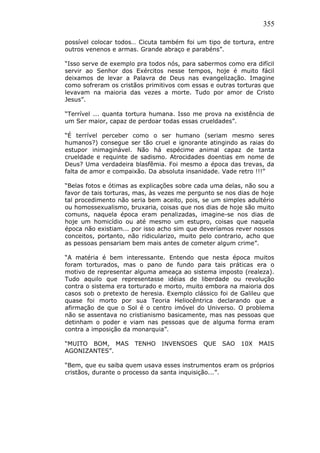 355
possível colocar todos… Cicuta também foi um tipo de tortura, entre
outros venenos e armas. Grande abraço e parabéns”.
“Isso serve de exemplo pra todos nós, para sabermos como era difícil
servir ao Senhor dos Exércitos nesse tempos, hoje é muito fácil
deixamos de levar a Palavra de Deus nas evangelização. Imagine
como sofreram os cristãos primitivos com essas e outras torturas que
levavam na maioria das vezes a morte. Tudo por amor de Cristo
Jesus”.
“Terrível ... quanta tortura humana. Isso me prova na existência de
um Ser maior, capaz de perdoar todas essas crueldades”.
“É terrível perceber como o ser humano (seriam mesmo seres
humanos?) consegue ser tão cruel e ignorante atingindo as raias do
estupor inimaginável. Não há espécime animal capaz de tanta
crueldade e requinte de sadismo. Atrocidades doentias em nome de
Deus? Uma verdadeira blasfêmia. Foi mesmo a época das trevas, da
falta de amor e compaixão. Da absoluta insanidade. Vade retro !!!”
“Belas fotos e ótimas as explicações sobre cada uma delas, não sou a
favor de tais torturas, mas, às vezes me pergunto se nos dias de hoje
tal procedimento não seria bem aceito, pois, se um simples adultério
ou homossexualismo, bruxaria, coisas que nos dias de hoje são muito
comuns, naquela época eram penalizadas, imagine-se nos dias de
hoje um homicídio ou até mesmo um estupro, coisas que naquela
época não existiam... por isso acho sim que deveríamos rever nossos
conceitos, portanto, não ridicularizo, muito pelo contrario, acho que
as pessoas pensariam bem mais antes de cometer algum crime”.
“A matéria é bem interessante. Entendo que nesta época muitos
foram torturados, mas o pano de fundo para tais práticas era o
motivo de representar alguma ameaça ao sistema imposto (realeza).
Tudo aquilo que representasse idéias de liberdade ou revolução
contra o sistema era torturado e morto, muito embora na maioria dos
casos sob o pretexto de heresia. Exemplo clássico foi de Galileu que
quase foi morto por sua Teoria Heliocêntrica declarando que a
afirmação de que o Sol é o centro imóvel do Universo. O problema
não se assentava no cristianismo basicamente, mas nas pessoas que
detinham o poder e viam nas pessoas que de alguma forma eram
contra a imposição da monarquia”.
“MUITO BOM, MAS TENHO INVENSOES QUE SAO 10X MAIS
AGONIZANTES”.
“Bem, que eu saiba quem usava esses instrumentos eram os próprios
cristãos, durante o processo da santa inquisição...”.
 