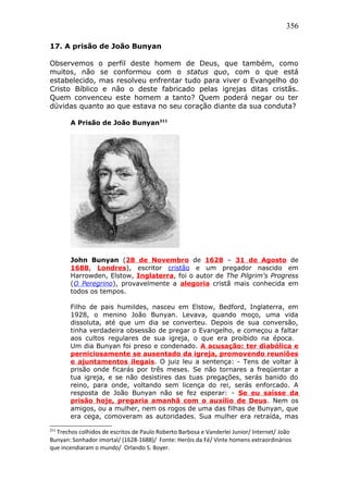 356
17. A prisão de João Bunyan
Observemos o perfil deste homem de Deus, que também, como
muitos, não se conformou com o status quo, com o que está
estabelecido, mas resolveu enfrentar tudo para viver o Evangelho do
Cristo Bíblico e não o deste fabricado pelas igrejas ditas cristãs.
Quem convenceu este homem a tanto? Quem poderá negar ou ter
dúvidas quanto ao que estava no seu coração diante da sua conduta?
A Prisão de João Bunyan211
John Bunyan (28 de Novembro de 1628 – 31 de Agosto de
1688, Londres), escritor cristão e um pregador nascido em
Harrowden, Elstow, Inglaterra, foi o autor de The Pilgrim's Progress
(O Peregrino), provavelmente a alegoria cristã mais conhecida em
todos os tempos.
Filho de pais humildes, nasceu em Elstow, Bedford, Inglaterra, em
1928, o menino João Bunyan. Levava, quando moço, uma vida
dissoluta, até que um dia se converteu. Depois de sua conversão,
tinha verdadeira obsessão de pregar o Evangelho, e começou a faltar
aos cultos regulares de sua igreja, o que era proibido na época.
Um dia Bunyan foi preso e condenado. A acusação: ter diabólica e
perniciosamente se ausentado da igreja, promovendo reuniões
e ajuntamentos ilegais. O juiz leu a sentença: - Tens de voltar à
prisão onde ficarás por três meses. Se não tornares a freqüentar a
tua igreja, e se não desistires das tuas pregações, serás banido do
reino, para onde, voltando sem licença do rei, serás enforcado. A
resposta de João Bunyan não se fez esperar: - Se eu saísse da
prisão hoje, pregaria amanhã com o auxílio de Deus. Nem os
amigos, ou a mulher, nem os rogos de uma das filhas de Bunyan, que
era cega, comoveram as autoridades. Sua mulher era retraída, mas
211
Trechos colhidos de escritos de Paulo Roberto Barbosa e Vanderlei Junior/ Internet/ João
Bunyan: Sonhador imortal/ (1628-1688)/ Fonte: Heróis da Fé/ Vinte homens extraordinários
que incendiaram o mundo/ Orlando S. Boyer.
 