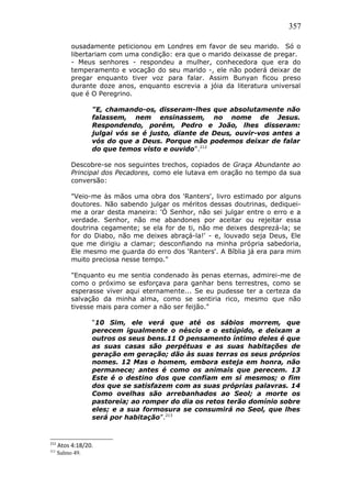 357
ousadamente peticionou em Londres em favor de seu marido. Só o
libertariam com uma condição: era que o marido deixasse de pregar.
- Meus senhores - respondeu a mulher, conhecedora que era do
temperamento e vocação do seu marido -, ele não poderá deixar de
pregar enquanto tiver voz para falar. Assim Bunyan ficou preso
durante doze anos, enquanto escrevia a jóia da literatura universal
que é O Peregrino.
"E, chamando-os, disseram-lhes que absolutamente não
falassem, nem ensinassem, no nome de Jesus.
Respondendo, porém, Pedro e João, lhes disseram:
julgai vós se é justo, diante de Deus, ouvir-vos antes a
vós do que a Deus. Porque não podemos deixar de falar
do que temos visto e ouvido".212
Descobre-se nos seguintes trechos, copiados de Graça Abundante ao
Principal dos Pecadores, como ele lutava em oração no tempo da sua
conversão:
"Veio-me às mãos uma obra dos 'Ranters', livro estimado por alguns
doutores. Não sabendo julgar os méritos dessas doutrinas, dediquei-
me a orar desta maneira: 'Ó Senhor, não sei julgar entre o erro e a
verdade. Senhor, não me abandones por aceitar ou rejeitar essa
doutrina cegamente; se ela for de ti, não me deixes desprezá-la; se
for do Diabo, não me deixes abraçá-la!' - e, louvado seja Deus, Ele
que me dirigiu a clamar; desconfiando na minha própria sabedoria,
Ele mesmo me guarda do erro dos 'Ranters'. A Bíblia já era para mim
muito preciosa nesse tempo."
"Enquanto eu me sentia condenado às penas eternas, admirei-me de
como o próximo se esforçava para ganhar bens terrestres, como se
esperasse viver aqui eternamente... Se eu pudesse ter a certeza da
salvação da minha alma, como se sentiria rico, mesmo que não
tivesse mais para comer a não ser feijão."
“10 Sim, ele verá que até os sábios morrem, que
perecem igualmente o néscio e o estúpido, e deixam a
outros os seus bens.11 O pensamento íntimo deles é que
as suas casas são perpétuas e as suas habitações de
geração em geração; dão às suas terras os seus próprios
nomes. 12 Mas o homem, embora esteja em honra, não
permanece; antes é como os animais que perecem. 13
Este é o destino dos que confiam em si mesmos; o fim
dos que se satisfazem com as suas próprias palavras. 14
Como ovelhas são arrebanhados ao Seol; a morte os
pastoreia; ao romper do dia os retos terão domínio sobre
eles; e a sua formosura se consumirá no Seol, que lhes
será por habitação”.213
212
Atos 4:18/20.
213
Salmo 49.
 