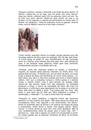 358
"Busquei o Senhor, orando e chorando e do fundo da alma clamei: 'Ó
Senhor, mostra-me, eu te rogo, que me amas com amor eterno!'
Logo que clamei, voltaram para mim as palavras, como um eco: 'Eu
te amo com amor eterno!' Deitei-me para dormir em paz e, ao
acordar, no dia seguinte, a mesma paz permanecia na minha alma. O
Senhor me assegurou: 'Amei-te enquanto vivias no pecado, amei-te
antes, amo-te depois e amar-te-ei por todo o sempre'."
"Certa manhã, enquanto tremia na oração, porque pensava que não
houvesse palavra de Deus para me sossegar, Ele me deu esta frase:
'A minha graça te basta'."O meu entendimento foi tão iluminado
como se o Senhor Jesus olhasse dos céus para mim, pelo telhado da
casa, e me dirigisse essas palavras. Voltei para casa chorando,
transbordando de gozo e humilhado até o pó.
"Contudo, certo dia, enquanto andava no campo, a consciência
inquieta, de repente estas palavras entraram na minha alma: 'Tua
justiça está nos céus.' E parecia que, com os olhos da alma, via Jesus
Cristo à destra de Deus, permanecendo ali como minha justiça... Vi,
além disso, que não é o meu bom coração que torna a minha justiça
melhor, nem que a prejudica; porque a minha justiça é o próprio
Cristo, o mesmo ontem, hoje e para sempre. As cadeias então
caíram-me das pernas; fiquei livre das angústias; as tentações
perderam a força; o horror da severidade de Deus não mais me
perturbava, e voltei para casa regozijando-me na graça e no amor de
Deus. Não achei na Bíblia a frase: 'Tua justiça está nos céus.' Mas
achei 'o qual para nós foi feito por Deus sabedoria e justiça, e
santificação, e redenção'214
e vi que a outra frase era verdade.
"Enquanto eu assim meditava, o seguinte trecho das Escrituras
penetrou no meu espírito com poder: 'Não pelas obras de justiça que
houvéssemos feito, mas segundo a sua misericórdia, nos salvou.'
Assim fui levantado para as alturas e me achava nos braços da graça
e misericórdia. Antes temia a morte, mas depois clamei: 'Quero
morrer.' A morte tornou-se para mim uma coisa desejável. Não se
vive verdadeiramente antes de passar para a outra vida. 'Oh!' -
pensava eu - 'esta vida é apenas um sonho em comparação à outra!'
Foi nessa ocasião que as palavras 'herdeiros de Deus' se tornaram
214
I aos Coríntios 1:30.
 