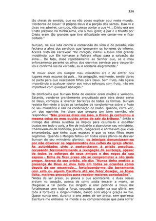 359
tão cheias de sentido, que eu não posso explicar aqui neste mundo.
'Herdeiros de Deus!' O próprio Deus é a porção dos santos. Isso vi e
disso me admirei, contudo, não posso contar o que vi... Cristo era um
Cristo precioso na minha alma, era o meu gozo; a paz e o triunfo por
Cristo eram tão grandes que tive dificuldade em conter-me e ficar
deitado."
Bunyan, na sua luta contra a escravidão do vício e do pecado, não
fechava a alma dos perdidos que ignoravam os horrores do inferno.
Acerca disto ele escreveu: "De coração, clamei a Deus com grande
insistência que Ele tornasse a Palavra eficaz para a salvação da
alma... De fato, disse repetidamente ao Senhor que, se o meu
enforcamento perante os olhos dos ouvintes servisse para despertá-
los e confirmá-los na verdade, eu o aceitaria alegremente."
"O maior anelo em cumprir meu ministério era o de entrar nos
lugares mais escuros do país... Na pregação, realmente, sentia dores
de parto para que nascessem filhos para Deus. Sem fruto, não ligava
importância a qualquer louvor aos meus esforços; com fruto, não me
importava com qualquer oposição."
Os obstáculos que Bunyan tinha de encarar eram muitos e variados.
Satanás, vendo-se grandemente prejudicado pela obra desse servo
de Deus, começou a levantar barreiras de todas as formas. Bunyan
resistia fielmente a todas as tentações de vangloriar-se sobre o fruto
de seu ministério e cair na condenação do Diabo. Quando, certa vez,
um dos ouvintes lhe disse que pregara um bom sermão, ele
respondeu: "Não precisa dizer-me isso, o Diabo já cochichou a
mesma coisa no meu ouvido antes de sair da tribuna." Então o
inimigo das almas suscitou os ímpios para caluniá-lo e espalhar
boatos em todo o país, a fim de induzi-lo a abandonar seu ministério.
Chamavam-no de feiticeiro, jesuíta, cangaceiro e afirmavam que vivia
amancebado, que tinha duas esposas e que os seus filhos eram
ilegítimos. Quando o Maligno falhou em todos esses planos de desviar
Bunyan do seu ministério glorioso, os inimigos denunciaram-no
por não observar os regulamentos dos cultos da igreja oficial.
As autoridades civis o sentenciaram à prisão perpétua,
recusando terminantemente a revogação da sentença, apesar
de todos os esforços de seus amigos e dos rogos da sua
esposa - tinha de ficar preso até se comprometer a não mais
pregar. Acerca da sua prisão, ele diz: "Nunca tinha sentido a
presença de Deus ao meu lado em todas as ocasiões como
depois de ser encerrado... fortalecendo-me tão ternamente
com esta ou aquela Escritura até me fazer desejar, se fosse
lícito, maiores provações para receber maiores consolações".
"Antes de ser preso, eu previa o que aconteceria, e duas coisas
ardiam no coração, acerca de como podia encarar a morte, se
chegasse a tal ponto. Fui dirigido a orar pedindo a Deus me
fortalecesse com toda a força, segundo o poder da sua glória, em
toda a fortaleza e longanimidade, dando com alegria graças ao Pai.
Quase nunca orei, durante o ano antes de ser preso, sem que essa
Escritura me entrasse na mente e eu compreendesse que para sofrer
 
