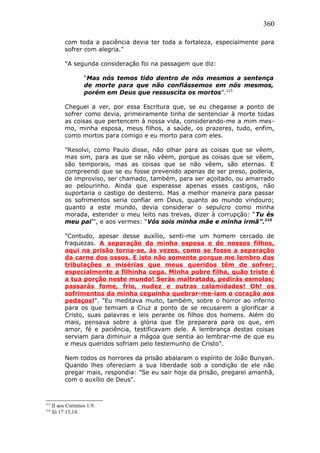360
com toda a paciência devia ter toda a fortaleza, especialmente para
sofrer com alegria."
"A segunda consideração foi na passagem que diz:
“Mas nós temos tido dentro de nós mesmos a sentença
de morte para que não confiássemos em nós mesmos,
porém em Deus que ressuscita os mortos”.215
Cheguei a ver, por essa Escritura que, se eu chegasse a ponto de
sofrer como devia, primeiramente tinha de sentenciar à morte todas
as coisas que pertencem à nossa vida, considerando-me a mim mes-
mo, minha esposa, meus filhos, a saúde, os prazeres, tudo, enfim,
como mortos para comigo e eu morto para com eles.
"Resolvi, como Paulo disse, não olhar para as coisas que se vêem,
mas sim, para as que se não vêem, porque as coisas que se vêem,
são temporais, mas as coisas que se não vêem, são eternas. E
compreendi que se eu fosse prevenido apenas de ser preso, poderia,
de improviso, ser chamado, também, para ser açoitado, ou amarrado
ao pelourinho. Ainda que esperasse apenas esses castigos, não
suportaria o castigo de desterro. Mas a melhor maneira para passar
os sofrimentos seria confiar em Deus, quanto ao mundo vindouro;
quanto a este mundo, devia considerar o sepulcro como minha
morada, estender o meu leito nas trevas, dizer à corrupção: “Tu és
meu pai”', e aos vermes: “Vós sois minha mãe e minha irmã”.216
"Contudo, apesar desse auxílio, senti-me um homem cercado de
fraquezas. A separação da minha esposa e de nossos filhos,
aqui na prisão torna-se, às vezes, como se fosse a separação
da carne dos ossos. E isto não somente porque me lembro das
tribulações e misérias que meus queridos têm de sofrer;
especialmente a filhinha cega. Minha pobre filha, quão triste é
a tua porção neste mundo! Serás maltratada, pedirás esmolas;
passarás fome, frio, nudez e outras calamidades! Oh! os
sofrimentos da minha ceguinha quebrar-me-iam o coração aos
pedaços!". "Eu meditava muito, também, sobre o horror ao inferno
para os que temiam a Cruz a ponto de se recusarem a glorificar a
Cristo, suas palavras e leis perante os filhos dos homens. Além do
mais, pensava sobre a glória que Ele preparara para os que, em
amor, fé e paciência, testificavam dele. A lembrança destas coisas
serviam para diminuir a mágoa que sentia ao lembrar-me de que eu
e meus queridos sofriam pelo testemunho de Cristo".
Nem todos os horrores da prisão abalaram o espírito de João Bunyan.
Quando lhes ofereciam a sua liberdade sob a condição de ele não
pregar mais, respondia: "Se eu sair hoje da prisão, pregarei amanhã,
com o auxílio de Deus".
215
II aos Coríntios 1:9.
216
Jó 17:13,14.
 