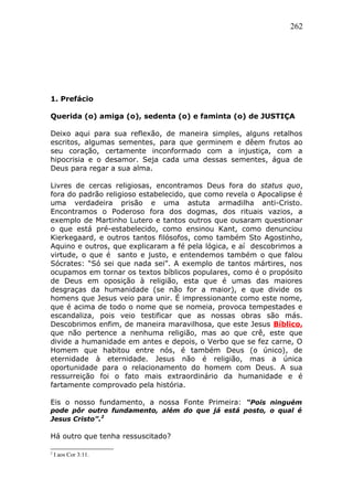 262
1. Prefácio
Querida (o) amiga (o), sedenta (o) e faminta (o) de JUSTIÇA
Deixo aqui para sua reflexão, de maneira simples, alguns retalhos
escritos, algumas sementes, para que germinem e dêem frutos ao
seu coração, certamente inconformado com a injustiça, com a
hipocrisia e o desamor. Seja cada uma dessas sementes, água de
Deus para regar a sua alma.
Livres de cercas religiosas, encontramos Deus fora do status quo,
fora do padrão religioso estabelecido, que como revela o Apocalipse é
uma verdadeira prisão e uma astuta armadilha anti-Cristo.
Encontramos o Poderoso fora dos dogmas, dos rituais vazios, a
exemplo de Martinho Lutero e tantos outros que ousaram questionar
o que está pré-estabelecido, como ensinou Kant, como denunciou
Kierkegaard, e outros tantos filósofos, como também Sto Agostinho,
Aquino e outros, que explicaram a fé pela lógica, e aí descobrimos a
virtude, o que é santo e justo, e entendemos também o que falou
Sócrates: “Só sei que nada sei”. A exemplo de tantos mártires, nos
ocupamos em tornar os textos bíblicos populares, como é o propósito
de Deus em oposição à religião, esta que é umas das maiores
desgraças da humanidade (se não for a maior), e que divide os
homens que Jesus veio para unir. É impressionante como este nome,
que é acima de todo o nome que se nomeia, provoca tempestades e
escandaliza, pois veio testificar que as nossas obras são más.
Descobrimos enfim, de maneira maravilhosa, que este Jesus Bíblico,
que não pertence a nenhuma religião, mas ao que crê, este que
divide a humanidade em antes e depois, o Verbo que se fez carne, O
Homem que habitou entre nós, é também Deus (o único), de
eternidade à eternidade. Jesus não é religião, mas a única
oportunidade para o relacionamento do homem com Deus. A sua
ressurreição foi o fato mais extraordinário da humanidade e é
fartamente comprovado pela história.
Eis o nosso fundamento, a nossa Fonte Primeira: “Pois ninguém
pode pôr outro fundamento, além do que já está posto, o qual é
Jesus Cristo”.2
Há outro que tenha ressuscitado?
2
I aos Cor 3:11.
 