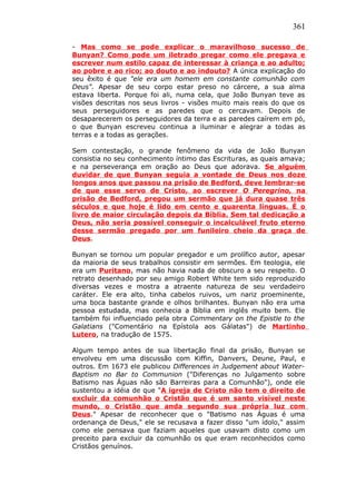 361
- Mas como se pode explicar o maravilhoso sucesso de
Bunyan? Como pode um iletrado pregar como ele pregava e
escrever num estilo capaz de interessar à criança e ao adulto;
ao pobre e ao rico; ao douto e ao indouto? A única explicação do
seu êxito é que "ele era um homem em constante comunhão com
Deus". Apesar de seu corpo estar preso no cárcere, a sua alma
estava liberta. Porque foi ali, numa cela, que João Bunyan teve as
visões descritas nos seus livros - visões muito mais reais do que os
seus perseguidores e as paredes que o cercavam. Depois de
desaparecerem os perseguidores da terra e as paredes caírem em pó,
o que Bunyan escreveu continua a iluminar e alegrar a todas as
terras e a todas as gerações.
Sem contestação, o grande fenômeno da vida de João Bunyan
consistia no seu conhecimento íntimo das Escrituras, as quais amava;
e na perseverança em oração ao Deus que adorava. Se alguém
duvidar de que Bunyan seguia a vontade de Deus nos doze
longos anos que passou na prisão de Bedford, deve lembrar-se
de que esse servo de Cristo, ao escrever O Peregrino, na
prisão de Bedford, pregou um sermão que já dura quase três
séculos e que hoje é lido em cento e quarenta línguas. É o
livro de maior circulação depois da Bíblia. Sem tal dedicação a
Deus, não seria possível conseguir o incalculável fruto eterno
desse sermão pregado por um funileiro cheio da graça de
Deus.
Bunyan se tornou um popular pregador e um prolífico autor, apesar
da maioria de seus trabalhos consistir em sermões. Em teologia, ele
era um Puritano, mas não havia nada de obscuro a seu respeito. O
retrato desenhado por seu amigo Robert White tem sido reproduzido
diversas vezes e mostra a atraente natureza de seu verdadeiro
caráter. Ele era alto, tinha cabelos ruivos, um nariz proeminente,
uma boca bastante grande e olhos brilhantes. Bunyan não era uma
pessoa estudada, mas conhecia a Bíblia em inglês muito bem. Ele
também foi influenciado pela obra Commentary on the Epistle to the
Galatians ("Comentário na Epístola aos Gálatas") de Martinho
Lutero, na tradução de 1575.
Algum tempo antes de sua libertação final da prisão, Bunyan se
envolveu em uma discussão com Kiffin, Danvers, Deune, Paul, e
outros. Em 1673 ele publicou Differences in Judgement about Water-
Baptism no Bar to Communion ("Diferenças no Julgamento sobre
Batismo nas Águas não são Barreiras para a Comunhão"), onde ele
sustentou a idéia de que "A igreja de Cristo não tem o direito de
excluir da comunhão o Cristão que é um santo visível neste
mundo, o Cristão que anda segundo sua própria luz com
Deus." Apesar de reconhecer que o "Batismo nas Águas é uma
ordenança de Deus," ele se recusava a fazer disso "um ídolo," assim
como ele pensava que faziam aqueles que usavam disto como um
preceito para excluir da comunhão os que eram reconhecidos como
Cristãos genuínos.
 