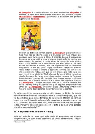 362
O Peregrino é considerado uma das mais conhecidas alegorias já
escritas, e tem sido amplamente traduzido em diversas línguas.
Missionários Protestantes geralmente o traduziam em primeiro
lugar depois da Bíblia.
Bunyan se distingue por ter escrito O Peregrino, provavelmente o
livro mais lido do idioma inglês e o traduzido em mais línguas que
qualquer outro livro exceto a Bíblia. O encanto da obra é atribuída ao
interesse de uma história onde a intensa imaginação do escritor cria
personagens, incidentes, e cenas vivas na mente de seus leitores
como coisas conhecidas e relembradas por eles mesmos, em seus
toques de ternura e humor, em sua impressionante e comovente
eloqüência, e em seu puro Inglês idiomático. Macaulay afirmou,
"Todo leitor conhece o estreito e apertado caminho tão bem quanto
ele conhece uma rodovia em que ele tem andado pra frete e pra trás
cem vezes" e ele adiciona: "Na Inglaterra durante a última metade do
século dezessete havia somente duas mentes capazes da faculdade
imaginária em um grau tão elevado. Uma dessas mentes produziu o
Paradise Lost ("Paraíso Perdido"), e a outra The Pilgrim's Progress
("O Peregrino"). Bunyan escreveu cerca de 60 livros e folhetos, dos
quais The Holy War ("A Guerra Santa") é o segundo em popularidade,
atrás de O Peregrino, enquanto Grace Abounding ("Abundante
Graça") é uma das biografias mais interessantes já escritas.
Ou seja, este livro, que é o mais vendido depois da Bíblia, foi escrito
por um homem que não concordava com a tradição religiosa, que não
via base bíblica para esses templos do status quo ditarem as normas,
e que por isso foi condenado à prisão perpétua; e nos doze anos que
ficou confinado escreveu este livro, considerado uma preciosidade por
todos, inclusive pelos religiosos (???!!!). Esta é ou não uma geração
rebelde e contradizente?217
18. A expressão de William P. Young
Mais um cristão na terra que não pode se enquadrar no sistema
religioso atual, e, com muita sabedoria de Deus, escreve uma “ficção”
217
Romanos 10:21.
 