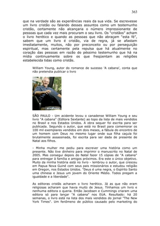 363
que na verdade são as experiências reais da sua vida. Se escrevesse
um livro cristão ou falando desses assuntos como um testemunho
cristão, certamente não alcançaria o número impressionante de
pessoas que cada vez mais procuram o seu livro. Os “cristãos” acham
o livro herético e quando as pessoas que não abraçam “esta fé”,
sabem que um livro é cristão, via de regra, já se afastam
imediatamente, muitos, não por preconceito ou por perseguição
espiritual, mas certamente pela repulsa que há atualmente no
coração das pessoas em razão do péssimo testemunho que há na
mídia continuamente sobre os que freqüentam as religiões
estabelecida tidas como cristãs.
William Young, autor do romance de sucesso 'A cabana', conta que
não pretendia publicar o livro
SÃO PAULO - Um acidente levou o canadense William Young e seu
livro "A cabana" (Editora Sextante) ao topo da lista de mais vendidos
no Brasil e nos Estados Unidos. A obra sequer foi escrita para ser
publicada. Segundo o autor, que está no Brasil para comemorar os
100 mil exemplares vendidos em dois meses, a fábula do encontro de
um homem com Deus no mesmo lugar onde sua filha caçula foi
brutalmente assassinada, foi escrita para ser dada de presente de
Natal aos filhos.
- Minha mulher me pediu para escrever uma história como um
presente. Não tive dinheiro para imprimir o manuscrito no Natal de
2005. Mas consegui depois do Natal fazer 15 cópias de "A cabana"
para entregar à família e amigos próximos. Era este o único objetivo.
Muito da minha história está no livro - lembrou o autor, que cresceu
em Papua Nova Guiné com seus pais missionários e estudou religião
em Oregon, nos Estados Unidos. "Deus é uma negra, o Espírito Santo
uma chinesa e Jesus um jovem do Oriente Médio. Todos pregam a
igualdade e a liberdade".
As editoras cristãs acharam o livro herético. Já as que não eram
religiosas acharam que havia muito de Jesus. Tínhamos um livro e
nenhuma editora o queria. Então Jacobsen e Cummings criaram uma
editora só para lançar "A cabana" nos EUA. Resultado: há 20
semanas, o livro está na lista dos mais vendidos do jornal "The New
York Times". Um fenômeno de público causado pelo marketing do
 