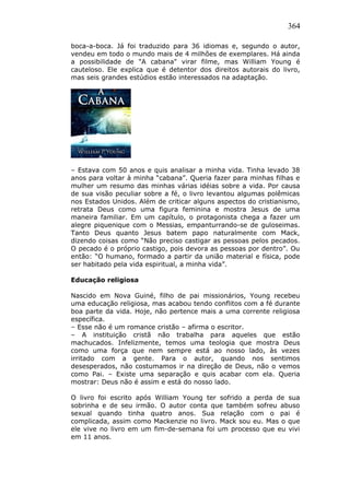364
boca-a-boca. Já foi traduzido para 36 idiomas e, segundo o autor,
vendeu em todo o mundo mais de 4 milhões de exemplares. Há ainda
a possibilidade de "A cabana" virar filme, mas William Young é
cauteloso. Ele explica que é detentor dos direitos autorais do livro,
mas seis grandes estúdios estão interessados na adaptação.
– Estava com 50 anos e quis analisar a minha vida. Tinha levado 38
anos para voltar à minha “cabana”. Queria fazer para minhas filhas e
mulher um resumo das minhas várias idéias sobre a vida. Por causa
de sua visão peculiar sobre a fé, o livro levantou algumas polêmicas
nos Estados Unidos. Além de criticar alguns aspectos do cristianismo,
retrata Deus como uma figura feminina e mostra Jesus de uma
maneira familiar. Em um capítulo, o protagonista chega a fazer um
alegre piquenique com o Messias, empanturrando-se de guloseimas.
Tanto Deus quanto Jesus batem papo naturalmente com Mack,
dizendo coisas como “Não preciso castigar as pessoas pelos pecados.
O pecado é o próprio castigo, pois devora as pessoas por dentro”. Ou
então: “O humano, formado a partir da união material e física, pode
ser habitado pela vida espiritual, a minha vida”.
Educação religiosa
Nascido em Nova Guiné, filho de pai missionários, Young recebeu
uma educação religiosa, mas acabou tendo conflitos com a fé durante
boa parte da vida. Hoje, não pertence mais a uma corrente religiosa
específica.
– Esse não é um romance cristão – afirma o escritor.
– A instituição cristã não trabalha para aqueles que estão
machucados. Infelizmente, temos uma teologia que mostra Deus
como uma força que nem sempre está ao nosso lado, às vezes
irritado com a gente. Para o autor, quando nos sentimos
desesperados, não costumamos ir na direção de Deus, não o vemos
como Pai. – Existe uma separação e quis acabar com ela. Queria
mostrar: Deus não é assim e está do nosso lado.
O livro foi escrito após William Young ter sofrido a perda de sua
sobrinha e de seu irmão. O autor conta que também sofreu abuso
sexual quando tinha quatro anos. Sua relação com o pai é
complicada, assim como Mackenzie no livro. Mack sou eu. Mas o que
ele vive no livro em um fim-de-semana foi um processo que eu vivi
em 11 anos.
 