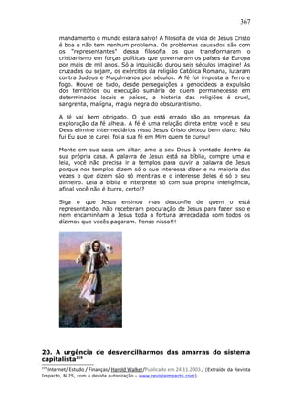 367
mandamento o mundo estará salvo! A filosofia de vida de Jesus Cristo
é boa e não tem nenhum problema. Os problemas causados são com
os "representantes" dessa filosofia os que transformaram o
cristianismo em forças políticas que governaram os países da Europa
por mais de mil anos. Só a inquisição durou seis séculos imagine! As
cruzadas ou sejam, os exércitos da religião Católica Romana, lutaram
contra Judeus e Muçulmanos por séculos. A fé foi imposta a ferro e
fogo. Houve de tudo, desde perseguições a genocídeos a expulsão
dos territórios ou execução sumária de quem permanecesse em
determinados locais e países, a história das religiões é cruel,
sangrenta, malígna, magia negra do obscurantismo.
A fé vai bem obrigado. O que está errado são as empresas da
exploração da fé alheia. A fé é uma relação direta entre você e seu
Deus elimine intermediários nisso Jesus Cristo deixou bem claro: Não
fui Eu que te curei, foi a sua fé em Mim quem te curou!
Monte em sua casa um altar, ame a seu Deus à vontade dentro da
sua própria casa. A palavra de Jesus está na bíblia, compre uma e
leia, você não precisa ir a templos para ouvir a palavra de Jesus
porque nos templos dizem só o que interessa dizer e na maioria das
vezes o que dizem são só mentiras e o interesse deles é só o seu
dinheiro. Leia a bíblia e interprete só com sua própria inteligência,
afinal você não é burro, certo!?
Siga o que Jesus ensinou mas desconfie de quem o está
representando, não receberam procuração de Jesus para fazer isso e
nem encaminham a Jesus toda a fortuna arrecadada com todos os
dízimos que vocês pagaram. Pense nisso!!!
20. A urgência de desvencilharmos das amarras do sistema
capitalista219
219
Internet/ Estudo / Finanças/ Harold Walker/Publicado em 24.11.2003./ (Extraído da Revista
Impacto, N.25, com a devida autorização - www.revistaimpacto.com).
 