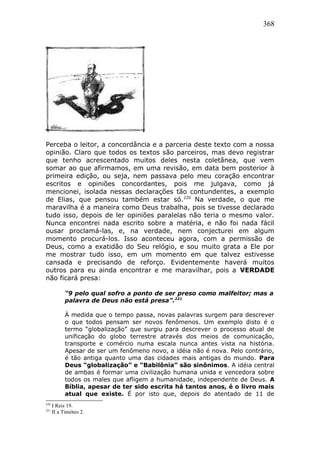368
Perceba o leitor, a concordância e a parceria deste texto com a nossa
opinião. Claro que todos os textos são parceiros, mas devo registrar
que tenho acrescentado muitos deles nesta coletânea, que vem
somar ao que afirmamos, em uma revisão, em data bem posterior à
primeira edição, ou seja, nem passava pelo meu coração encontrar
escritos e opiniões concordantes, pois me julgava, como já
mencionei, isolada nessas declarações tão contundentes, a exemplo
de Elias, que pensou também estar só.220
Na verdade, o que me
maravilha é a maneira como Deus trabalha, pois se tivesse declarado
tudo isso, depois de ler opiniões paralelas não teria o mesmo valor.
Nunca encontrei nada escrito sobre a matéria, e não foi nada fácil
ousar proclamá-las, e, na verdade, nem conjecturei em algum
momento procurá-los. Isso aconteceu agora, com a permissão de
Deus, como a exatidão do Seu relógio, e sou muito grata a Ele por
me mostrar tudo isso, em um momento em que talvez estivesse
cansada e precisando de reforço. Evidentemente haverá muitos
outros para eu ainda encontrar e me maravilhar, pois a VERDADE
não ficará presa:
“9 pelo qual sofro a ponto de ser preso como malfeitor; mas a
palavra de Deus não está presa”.221
À medida que o tempo passa, novas palavras surgem para descrever
o que todos pensam ser novos fenômenos. Um exemplo disto é o
termo “globalização” que surgiu para descrever o processo atual de
unificação do globo terrestre através dos meios de comunicação,
transporte e comércio numa escala nunca antes vista na história.
Apesar de ser um fenômeno novo, a idéia não é nova. Pelo contrário,
é tão antiga quanto uma das cidades mais antigas do mundo. Para
Deus “globalização” e “Babilônia” são sinônimos. A idéia central
de ambas é formar uma civilização humana unida e vencedora sobre
todos os males que afligem a humanidade, independente de Deus. A
Bíblia, apesar de ter sido escrita há tantos anos, é o livro mais
atual que existe. É por isto que, depois do atentado de 11 de
220
I Reis 19.
221
II a Timóteo 2.
 