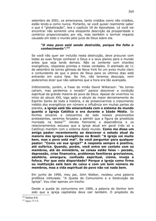 369
setembro de 2001, os americanos, tanto cristãos como não cristãos,
estão lendo-a como nunca. Portanto, se você quiser realmente saber
o que é “globalização”, leia o capítulo 18 do Apocalipse. Lá você vai
encontrar não somente uma eloqüente descrição da prosperidade e
comércio proporcionados por ela, mas também o terrível impacto
causado em todo o mundo pelo juízo de Deus sobre ela.
“O meu povo está sendo destruído, porque lhe falta o
conhecimento”.222
Se você não quer ser incluído nesta destruição, deve procurar com
todas as suas forças conhecer a Deus e a seus planos para o mundo
antes que seja tarde demais. Não se contente com chavões
evangélicos, respostas prontas e meias verdades. O atentado de 11
de setembro às torres gêmeas de Nova York foi um aviso muito claro
e contundente de que o plano de Deus para os últimos dias está
entrando em outra fase. No fim, não teremos desculpa, nem
poderemos dizer que não sabíamos que a hora era tão avançada.
Infelizmente, porém, a frase do irmão David Wilkerson: “As torres
caíram, mas perdemos o recado!” parece descrever a condição
espiritual da grande maioria do povo de Deus. Apesar de vivermos no
início do século XXI, logo após o século do maior derramamento do
Espírito Santo de toda a história, e de presenciarmos o crescimento
inédito dos evangélicos em número e influência em muitas partes do
planeta, a igreja está tão emaranhada com o sistema do mundo
quanto a Igreja Católica o era durante a Idade Média. Se
formos sinceros e colocarmos de lado nossos preconceitos
protestantes, seremos forçados a admitir que a figura da prostituta
montada na besta223
retrata fielmente a dependência e os
relacionamentos escusos que a igreja atual em geral (não só a
Católica) mantém com o sistema deste mundo. Como me disse um
amigo pastor recentemente ao descrever o estado atual da
maioria das igrejas evangélicas no Brasil: “A igreja vai muito
bem, mas o povo está mal”. Se você perguntar para qualquer
pastor: “Como vai sua igreja?” A resposta sempre é positiva,
até eufórica. Quando, porém, você entra em contato com os
membros, até do ministério, as coisas estão feias – pecado,
depressão, crise financeira, problemas familiares gravíssimos,
adultério, amargura, confusão espiritual, ciúme, inveja e
fofoca. Por que esta disparidade? Porque a igreja como firma
ou instituição está bem de caixa e com um bom número de
membros, mas a vida espiritual do povo não vai nada bem.
Em junho de 1990, meu pai, John Walker, recebeu uma palavra
profética intitulada: “A Queda do Comunismo e a Destruição da
Igreja”. Vou citar apenas um trecho:
Desde a queda do comunismo em 1989, a palavra do Senhor tem
sido que a igreja capitalista deve cair também. O propósito do
222
Oséias 4:6.
223
Apoc 17:1/5.
 