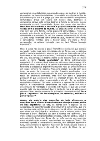 370
comunismo era estabelecer comunidade através de destruir a família.
O propósito de Deus é estabelecer comunidade através da família. O
instrumento para isto é a igreja que deve ser uma família que produz
comunidade. Deus tem agora, em nossos dias, destruído o
comunismo porque este tentou destruir a família e, portanto, nunca
conseguiria produzir comunidade. Agora, em nossos dias também,
Deus está determinado a destruir a igreja acomodada que está
casada com o sistema do mundo. Ela proclama amor e comunhão,
mas sem ser uma família nunca produzirá comunidade... Temos o
exemplo estonteante da China onde o comunismo destruiu a igreja
acomodada e o resultado foi um dos maiores avivamentos do século
XX, uma igreja inflamada com o amor de Deus, reunindo-se nos lares
e convertendo milhões para o Senhor Jesus em meio a feroz
perseguição. (A palavra completa está no livro “Minha Jornada
Espiritual”).
Hoje, a igreja não exerce o poder monolítico e unilateral que exercia
na Idade Média, mas está entrelaçada de tal forma com o sistema
político, social e econômico vigente que qualquer destruição ou juízo
que viesse a cair sobre este sistema, fatalmente a atingiria em cheio.
De fato, ela participa e depende tanto deste sistema que, de modo
geral, o nome “igreja capitalista” se torna extremamente
apropriado. O problema não é apenas as estruturas institucionais. Um
problema muito mais sério é os valores transmitidos na pregação e o
tipo de fé e expectativa experimentado pelos fiéis. Se Deus desferisse
um golpe certeiro no sistema financeiro global, fazendo com que
todas as rodas da economia mundial ficassem paralisadas, com
certeza as estruturas institucionais da igreja desabariam junto com
todas as empresas seculares. Mas este não seria o problema
principal! O que aconteceria com os cristãos? Depois de ouvirem
tantas mensagens sobre prosperidade material, não se sentiriam
desiludidos e lesados? Se foram ensinados a apenas dar o dízimo e
esperar a complacência benevolente de Deus sobre sua busca
desenfreada de realização e conforto individuais, o que vão pensar
quando tudo isso desmoronar? Com o estilo de vida e os valores que
possuem hoje, seriam capazes de sobreviver espiritualmente? Se a
parte “capitalista” do seu evangelho for destruída, sobraria a
parte “igreja”?
Apesar da maioria das pregações de hoje afirmarem o
contrário, Deus não está interessado em abençoar nosso estilo
de vida capitalista. De fato, de acordo com o capítulo 18 do
Apocalipse, ele está interessado em destruí-lo! O comunismo, que era
um inimigo mais explícito do cristianismo, ele já julgou. Mas isto não
quer dizer que não julgará o capitalismo com a mesma justiça. Seu
veredicto é claro: Babilônia vai cair! E quando diz “Babilônia”, ele
inclui todas suas múltiplas facetas: religiosa, cultural, política, social e
principalmente financeira. Deus não se opõe apenas aos aspectos
maus da civilização humana, mas também aos aspectos “bons”. Ele
não odeia apenas o sofrimento e a miséria, mas também abomina o
luxo, o desperdício e o egoísmo. Tudo vem da mesma árvore inicial: o
conhecimento do bem e do mal. Se o reino de Deus vai ser
 