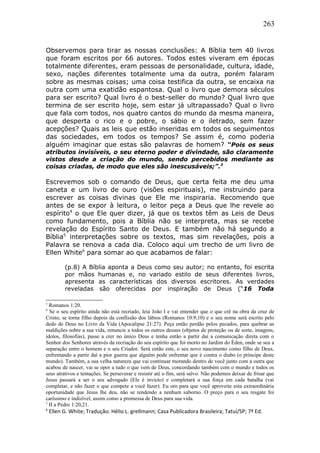 263
Observemos para tirar as nossas conclusões: A Bíblia tem 40 livros
que foram escritos por 66 autores. Todos estes viveram em épocas
totalmente diferentes, eram pessoas de personalidade, cultura, idade,
sexo, nações diferentes totalmente uma da outra, porém falaram
sobre as mesmas coisas; uma coisa testifica da outra, se encaixa na
outra com uma exatidão espantosa. Qual o livro que demora séculos
para ser escrito? Qual livro é o best-seller do mundo? Qual livro que
termina de ser escrito hoje, sem estar já ultrapassado? Qual o livro
que fala com todos, nos quatro cantos do mundo da mesma maneira,
que desperta o rico e o pobre, o sábio e o iletrado, sem fazer
acepções? Quais as leis que estão inseridas em todos os seguimentos
das sociedades, em todos os tempos? Se assim é, como poderia
alguém imaginar que estas são palavras de homem? “Pois os seus
atributos invisíveis, o seu eterno poder e divindade, são claramente
vistos desde a criação do mundo, sendo percebidos mediante as
coisas criadas, de modo que eles são inescusáveis;”.3
Escrevemos sob o comando de Deus, que certa feita me deu uma
caneta e um livro de ouro (visões espirituais), me instruindo para
escrever as coisas divinas que Ele me inspiraria. Recomendo que
antes de se expor à leitura, o leitor peça a Deus que lhe revele ao
espírito4
o que Ele quer dizer, já que os textos têm as Leis de Deus
como fundamento, pois a Bíblia não se interpreta, mas se recebe
revelação do Espírito Santo de Deus. E também não há segundo a
Bíblia5
interpretações sobre os textos, mas sim revelações, pois a
Palavra se renova a cada dia. Coloco aqui um trecho de um livro de
Ellen White6
para somar ao que acabamos de falar:
(p.8) A Bíblia aponta a Deus como seu autor; no entanto, foi escrita
por mãos humanas e, no variado estilo de seus diferentes livros,
apresenta as características dos diversos escritores. As verdades
reveladas são oferecidas por inspiração de Deus (“16 Toda
3
Romanos 1:20.
4
Se o seu espírito ainda não está recriado, leia João I e vai entender que o que crê na obra da cruz de
Cristo, se torna filho depois da confissão dos lábios (Romanos 10:9,10) e o seu nome será escrito pelo
dedo de Deus no Livro da Vida (Apocalipse 21:27). Peça então perdão pelos pecados, para quebrar as
maldições sobre a sua vida, renuncie a todos os outros deuses (objetos de proteção ou de sorte, imagens,
ídolos, filosofias), passe a crer no único Deus e tenha então a partir daí a comunicação direta com o
Senhor dos Senhores através da recriação do seu espírito que foi morto no Jardim do Éden, onde se seu a
separação entre o homem e o seu Criador. Será então este, o seu novo nascimento como filho de Deus,
enfrentando a partir daí a pior guerra que alguém pode enfrentar que é contra o diabo (o príncipe deste
mundo). Também, a sua velha natureza que vai continuar morando dentro de você junto com a outra que
acabou de nascer, vai se opor a tudo o que vem de Deus, concordando também com o mundo e todos os
seus atrativos e tentações. Se perseverar e resistir até o fim, será salvo. Não podemos deixar de frisar que
Jesus passará a ser o seu advogado (Ele é invicto) e completará a sua força em cada batalha (vai
completar, e não fazer o que compete a você fazer). Eu oro para que você aproveite esta extraordinária
oportunidade que Jesus lhe deu, não se rendendo a nenhum suborno. O preço para o seu resgate foi
caríssimo e indizível, assim como a promessa de Deus para sua vida.
5
II a Pedro 1:20,21.
6
Ellen G. White; Tradução: Hélio L. grellmann; Casa Publicadora Brasileira; Tatuí/SP; 7ª Ed.
 