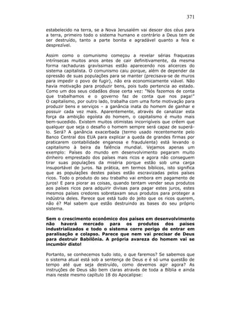 371
estabelecido na terra, se a Nova Jerusalém vai descer dos céus para
a terra, primeiro todo o sistema humano e contrário a Deus tem de
ser destruído, tanto a parte bonita e agradável quanto a feia e
desprezível.
Assim como o comunismo começou a revelar sérias fraquezas
intrínsecas muitos anos antes de cair definitivamente, da mesma
forma rachaduras gravíssimas estão aparecendo nos alicerces do
sistema capitalista. O comunismo caiu porque, além de depender da
opressão de suas populações para se manter (precisava-se de muros
para impedir o povo de fugir), não era economicamente viável. Não
havia motivação para produzir bens, pois tudo pertencia ao estado.
Como um dos seus cidadãos disse certa vez: “Nós fazemos de conta
que trabalhamos e o governo faz de conta que nos paga!”
O capitalismo, por outro lado, trabalha com uma forte motivação para
produzir bens e serviços – a ganância inata do homem de ganhar e
possuir cada vez mais. Aparentemente, através de canalizar esta
força da ambição egoísta do homem, o capitalismo é muito mais
bem-sucedido. Existem muitos otimistas incorrigíveis que crêem que
qualquer que seja o desafio o homem sempre será capaz de superá-
lo. Será? A ganância exacerbada (termo usado recentemente pelo
Banco Central dos EUA para explicar a queda de grandes firmas por
praticarem contabilidade enganosa e fraudulenta) está levando o
capitalismo à beira da falência mundial. Vejamos apenas um
exemplo: Países do mundo em desenvolvimento pegaram muito
dinheiro emprestado dos países mais ricos e agora não conseguem
tirar suas populações da miséria porque estão sob uma carga
insuportável de juros. Na prática, em termos bíblicos, isto significa
que as populações destes países estão escravizadas pelos países
ricos. Todo o produto do seu trabalho vai embora em pagamento de
juros! E para piorar as coisas, quando tentam vender seus produtos
aos países ricos para adquirir divisas para pagar estes juros, estes
mesmos países credores sobretaxam seus produtos para proteger a
indústria deles. Parece que está tudo do jeito que os ricos querem,
não é? Mal sabem que estão destruindo as bases do seu próprio
sistema.
Sem o crescimento econômico dos países em desenvolvimento
não haverá mercado para os produtos dos países
industrializados e todo o sistema corre perigo de entrar em
paralisação e colapso. Parece que nem vai precisar de Deus
para destruir Babilônia. A própria avareza do homem vai se
incumbir disto!
Portanto, se conhecemos tudo isto, o que faremos? Se sabemos que
o sistema atual está sob a sentença de Deus e é só uma questão de
tempo até que seja destruído, como devemos agir agora? As
instruções de Deus são bem claras através de toda a Bíblia e ainda
mais neste mesmo capítulo 18 do Apocalipse:
 
