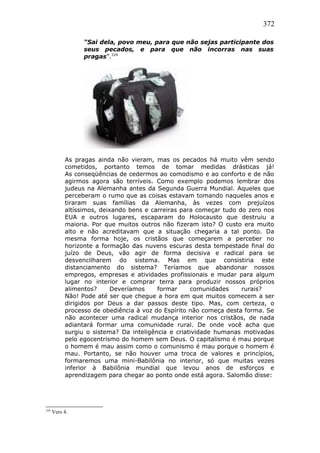 372
“Sai dela, povo meu, para que não sejas participante dos
seus pecados, e para que não incorras nas suas
pragas”.224
As pragas ainda não vieram, mas os pecados há muito vêm sendo
cometidos, portanto temos de tomar medidas drásticas já!
As conseqüências de cedermos ao comodismo e ao conforto e de não
agirmos agora são terríveis. Como exemplo podemos lembrar dos
judeus na Alemanha antes da Segunda Guerra Mundial. Aqueles que
perceberam o rumo que as coisas estavam tomando naqueles anos e
tiraram suas famílias da Alemanha, às vezes com prejuízos
altíssimos, deixando bens e carreiras para começar tudo do zero nos
EUA e outros lugares, escaparam do Holocausto que destruiu a
maioria. Por que muitos outros não fizeram isto? O custo era muito
alto e não acreditavam que a situação chegaria a tal ponto. Da
mesma forma hoje, os cristãos que começarem a perceber no
horizonte a formação das nuvens escuras desta tempestade final do
juízo de Deus, vão agir de forma decisiva e radical para se
desvencilharem do sistema. Mas em que consistiria este
distanciamento do sistema? Teríamos que abandonar nossos
empregos, empresas e atividades profissionais e mudar para algum
lugar no interior e comprar terra para produzir nossos próprios
alimentos? Deveríamos formar comunidades rurais?
Não! Pode até ser que chegue a hora em que muitos comecem a ser
dirigidos por Deus a dar passos deste tipo. Mas, com certeza, o
processo de obediência à voz do Espírito não começa desta forma. Se
não acontecer uma radical mudança interior nos cristãos, de nada
adiantará formar uma comunidade rural. De onde você acha que
surgiu o sistema? Da inteligência e criatividade humanas motivadas
pelo egocentrismo do homem sem Deus. O capitalismo é mau porque
o homem é mau assim como o comunismo é mau porque o homem é
mau. Portanto, se não houver uma troca de valores e princípios,
formaremos uma mini-Babilônia no interior, só que muitas vezes
inferior à Babilônia mundial que levou anos de esforços e
aprendizagem para chegar ao ponto onde está agora. Salomão disse:
224
Vers 4.
 