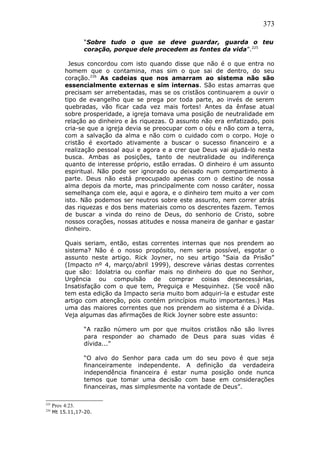 373
“Sobre tudo o que se deve guardar, guarda o teu
coração, porque dele procedem as fontes da vida”.225
Jesus concordou com isto quando disse que não é o que entra no
homem que o contamina, mas sim o que sai de dentro, do seu
coração.226
As cadeias que nos amarram ao sistema não são
essencialmente externas e sim internas. São estas amarras que
precisam ser arrebentadas, mas se os cristãos continuarem a ouvir o
tipo de evangelho que se prega por toda parte, ao invés de serem
quebradas, vão ficar cada vez mais fortes! Antes da ênfase atual
sobre prosperidade, a igreja tomava uma posição de neutralidade em
relação ao dinheiro e às riquezas. O assunto não era enfatizado, pois
cria-se que a igreja devia se preocupar com o céu e não com a terra,
com a salvação da alma e não com o cuidado com o corpo. Hoje o
cristão é exortado ativamente a buscar o sucesso financeiro e a
realização pessoal aqui e agora e a crer que Deus vai ajudá-lo nesta
busca. Ambas as posições, tanto de neutralidade ou indiferença
quanto de interesse próprio, estão erradas. O dinheiro é um assunto
espiritual. Não pode ser ignorado ou deixado num compartimento à
parte. Deus não está preocupado apenas com o destino de nossa
alma depois da morte, mas principalmente com nosso caráter, nossa
semelhança com ele, aqui e agora, e o dinheiro tem muito a ver com
isto. Não podemos ser neutros sobre este assunto, nem correr atrás
das riquezas e dos bens materiais como os descrentes fazem. Temos
de buscar a vinda do reino de Deus, do senhorio de Cristo, sobre
nossos corações, nossas atitudes e nossa maneira de ganhar e gastar
dinheiro.
Quais seriam, então, estas correntes internas que nos prendem ao
sistema? Não é o nosso propósito, nem seria possível, esgotar o
assunto neste artigo. Rick Joyner, no seu artigo “Saia da Prisão”
(Impacto nº 4, março/abril 1999), descreve várias destas correntes
que são: Idolatria ou confiar mais no dinheiro do que no Senhor,
Urgência ou compulsão de comprar coisas desnecessárias,
Insatisfação com o que tem, Preguiça e Mesquinhez. (Se você não
tem esta edição da Impacto seria muito bom adquiri-la e estudar este
artigo com atenção, pois contém princípios muito importantes.) Mas
uma das maiores correntes que nos prendem ao sistema é a Dívida.
Veja algumas das afirmações de Rick Joyner sobre este assunto:
“A razão número um por que muitos cristãos não são livres
para responder ao chamado de Deus para suas vidas é
dívida...”
“O alvo do Senhor para cada um do seu povo é que seja
financeiramente independente. A definição da verdadeira
independência financeira é estar numa posição onde nunca
temos que tomar uma decisão com base em considerações
financeiras, mas simplesmente na vontade de Deus”.
225
Prov 4:23.
226
Mt 15.11,17-20.
 