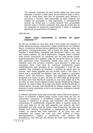 374
“As riquezas materiais da terra foram dadas por Deus para
abençoar o homem e fazer parte do seu domínio sobre a terra,
mas ao invés disso, elas têm se levantado para dominar e
escravizar o homem. Esta escravidão ao reino material nos
impede de percepção e vida espirituais. É principalmente
através da dívida que o mundo material tem conquistado
domínio sobre o homem ocidental. Este jugo de dívida tem de
ser quebrado se quisermos experimentar o poder e realidade
espirituais as quais fomos chamados”.
Salomão diz:
“Quem toma emprestado é escravo de quem
empresta”.227
Se isto era verdade em seus dias, hoje é mais ainda. Vou explicar. A
dívida escraviza porque representa o gasto presente de um trabalho
futuro. Contraímos dívidas porque gastamos hoje algo que ainda não
ganhamos. Conseqüentemente, até a dívida ser paga, todo nosso
trabalho e rendimentos realmente não pertencem mais a nós, mas
aos nossos credores. Se isto é deprimente, imagine como o cenário
pode piorar! Acrescente um elemento que faz esta dívida crescer
exponencialmente sem qualquer ação da sua parte! Como se chama
este elemento? Juros Compostos! Neste caso, além de ter de
trabalhar para seu carrasco (credor!), para devolver o valor que
emprestou dele, você terá de continuar trabalhando quase
indefinidamente pelo privilégio de ter antegozado o fruto do seu
trabalho. Pela vantagem de antecipar o usufruto de algum bem ou
serviço, você acaba pagando por ele muitas vezes o seu valor! E
dizem que a escravidão foi abolida! Veja nos quadros e exemplos
abaixo como isto funciona: Alguém que depositou R$100,00 na
poupança num banco no dia 1 de julho de 1994 (data de lançamento
do Real), teria hoje R$195,36 (usando-se uma taxa média de 0,7%
ao mês). Se esse mesmo alguém tivesse sacado R$100,00 no Cheque
Especial, na mesma data, teria hoje uma dívida de R$139.259,00 no
mesmo banco. Ou seja: Com R$100,00 de Cheque Especial, você fica
devendo 9 carros populares, e com o da poupança, consegue comprar
apenas 2 pneus!
O sistema capitalista atual está construído neste sistema de gastar o
futuro no presente e depois pagar muitas vezes mais por ele. As
artimanhas, esquemas e armadilhas usadas para escravizar os
incautos e colocá-los a serviço dos “espertos” são literalmente
inumeráveis. É praticamente impossível saber a quantia exata de
juros que cada um de nós está pagando, por estarem tão bem
escondidos por todo canto de nossas vidas financeiras. No caso das
dívidas com bancos, financiadoras e operadoras de cartões de
crédito, os valores são mais explícitos. Já os juros que vêm
embutidos nos preços de tudo que você compra a prazo,
eletrodomésticos, viagens e automóveis, nem sempre são
perceptíveis, mas nem por isto deixam de minar suas finanças. Por
227
Pv 22.7, BV.
 