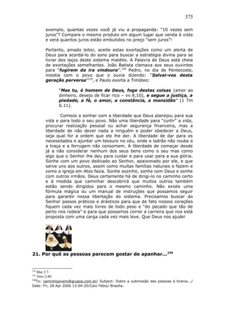 375
exemplo, quantas vezes você já viu a propaganda: “10 vezes sem
juros”? Compare o mesmo produto em algum lugar que venda à vista
e verá quantos juros estão embutidos no preço “sem juros”!
Portanto, amado leitor, aceite estas exortações como um alerta de
Deus para acordá-lo do sono para buscar a estratégia divina para se
livrar dos laços deste sistema maldito. A Palavra de Deus está cheia
de exortações semelhantes. João Batista clamava aos seus ouvintes
para “fugirem da ira vindoura”.228
Pedro, no dia de Pentecoste,
insistia com o povo que o ouvia dizendo: “Salvai-vos desta
geração perversa”229
, e Paulo exorta a Timóteo:
“Mas tu, ó homem de Deus, foge destas coisas (amor ao
dinheiro, desejo de ficar rico – vv.9,10), e segue a justiça, a
piedade, a fé, o amor, a constância, a mansidão” (1 Tm
6.11).
Comece a sonhar com a liberdade que Deus planejou para sua
vida e para todo o seu povo. Não uma liberdade para “curtir” a vida,
procurar realização pessoal ou achar segurança financeira, mas a
liberdade de não dever nada a ninguém e poder obedecer a Deus,
seja qual for a ordem que ele lhe der. A liberdade de dar para os
necessitados e ajuntar um tesouro no céu, onde o ladrão não rouba e
a traça e a ferrugem não consomem. A liberdade de começar desde
já a não considerar nenhum dos seus bens como o seu mas como
algo que o Senhor lhe deu para cuidar e para usar para a sua glória.
Sonhe com um povo dedicado ao Senhor, apaixonado por ele, e que
serve uns aos outros, assim como muitas famílias naturais o fazem e
como a igreja em Atos fazia. Sonhe sozinho, sonhe com Deus e sonhe
com outros irmãos. Deus certamente há de dirigi-lo no caminho certo
e à medida que caminhar descobrirá que muitos outros também
estão sendo dirigidos para o mesmo caminho. Não existe uma
fórmula mágica ou um manual de instruções que possamos seguir
para garantir nossa libertação do sistema. Precisamos buscar do
Senhor passos práticos e drásticos para que de fato nossos corações
fiquem cada vez mais livres de todo peso e “do pecado que tão de
perto nos rodeia” e para que possamos correr a carreira que nos está
proposta com uma carga cada vez mais leve. Que Deus nos ajude!
21. Por quê as pessoas parecem gostar de apanhar...230
228
Mat 3:7.
229
Atos 2:40.
230
To: caminhojovem@grupos.com.br/ Subject: Sobre a submissão das pessoas à tirania.../
Date: Fri, 28 Apr 2006 13:04:25/Caio Fábio/ Brasília.
 
