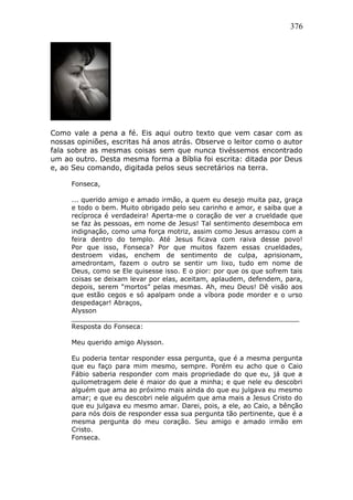 376
Como vale a pena a fé. Eis aqui outro texto que vem casar com as
nossas opiniões, escritas há anos atrás. Observe o leitor como o autor
fala sobre as mesmas coisas sem que nunca tivéssemos encontrado
um ao outro. Desta mesma forma a Bíblia foi escrita: ditada por Deus
e, ao Seu comando, digitada pelos seus secretários na terra.
Fonseca,
... querido amigo e amado irmão, a quem eu desejo muita paz, graça
e todo o bem. Muito obrigado pelo seu carinho e amor, e saiba que a
recíproca é verdadeira! Aperta-me o coração de ver a crueldade que
se faz às pessoas, em nome de Jesus! Tal sentimento desemboca em
indignação, como uma força motriz, assim como Jesus arrasou com a
feira dentro do templo. Até Jesus ficava com raiva desse povo!
Por que isso, Fonseca? Por que muitos fazem essas crueldades,
destroem vidas, enchem de sentimento de culpa, aprisionam,
amedrontam, fazem o outro se sentir um lixo, tudo em nome de
Deus, como se Ele quisesse isso. E o pior: por que os que sofrem tais
coisas se deixam levar por elas, aceitam, aplaudem, defendem, para,
depois, serem “mortos” pelas mesmas. Ah, meu Deus! Dê visão aos
que estão cegos e só apalpam onde a víbora pode morder e o urso
despedaçar! Abraços,
Alysson
_______________________________________________________
Resposta do Fonseca:
Meu querido amigo Alysson.
Eu poderia tentar responder essa pergunta, que é a mesma pergunta
que eu faço para mim mesmo, sempre. Porém eu acho que o Caio
Fábio saberia responder com mais propriedade do que eu, já que a
quilometragem dele é maior do que a minha; e que nele eu descobri
alguém que ama ao próximo mais ainda do que eu julgava eu mesmo
amar; e que eu descobri nele alguém que ama mais a Jesus Cristo do
que eu julgava eu mesmo amar. Darei, pois, a ele, ao Caio, a bênção
para nós dois de responder essa sua pergunta tão pertinente, que é a
mesma pergunta do meu coração. Seu amigo e amado irmão em
Cristo.
Fonseca.
 