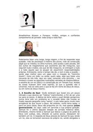 377
_______________________________________________________
Amadíssimos Alysson e Fonseca: irmãos, amigos e confiantes
companheiros de jornada: toda Graça e toda Paz!
Poderíamos fazer uma longa, longa viagem, a fim de responder essa
questão; indo da psicologia à história dos povos; indo da construção
pagã que se instalou na alma humana, pela queda e pelo pecado, até
aos surtos de magalomania que acomente aos tão inseguros, que
seguram tudo e todos; aos que de tão inseguros, se entregam a tudo
e a todo aquele que os poupar de assumirem responsabilidades
próprias. Entretanto, como o tempo não dá, e nem é esta a ocasião –
sendo algo melhor para um papo com a moçada do “Caminho
Jovem”, como um todo; ou ainda, quem sabe, algo que fosse uma
conversa de nós três, aqui em casa, comendo uma carninha -, me
limitarei a trazer as seguintes ilustrações retiradas da História Bíblica:
a escolha de um rei (Saul) e a construção de um Templo Fixo. Ambas
as coisas ilustram bem esse espírito, já que a questão não é
universal, mas se volta para o que se faz em nome do Deus de Jesus;
ou em nome de Jesus mesmo.
1. A Escolha de Saul: Vocês lembram que Israel era um pouco
nômade e que deveria ser “hebreu” (caminhante), a fim de ser uma
luz para os povos. A dádiva da terra sobre a qual Abraão peregrinou
nunca teria sido um problema se o coração deles não tivesse se
fixado naquela geografia como “santa”, o que neles gerou muito mais
arrogância do que louvor a Deus. No entanto, numa terra santa, a
para um povo santo, Deus não propunha um rei, mas apenas juízes
generacionais. Ou seja: cada um servindo a sua própria geração.
Samuel foi o último daquela estação da jornada histórica deles.
Entretanto, mesmo tendo a Samuel que falava e julgava da parte de
Deus com justiça, eles, olhando os outros povos, desejaram ter
também um rei. A resposta de Deus através de Samuel foi que, tendo
um rei, eles se tornariam escravos do próprio rei, sendo obrigados a
 