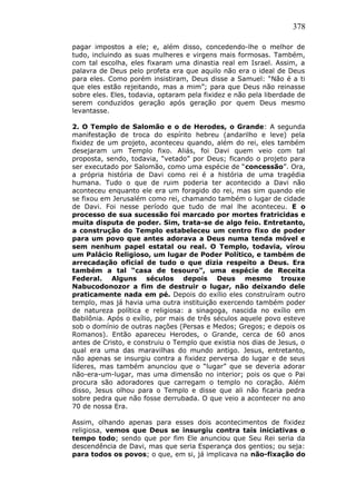 378
pagar impostos a ele; e, além disso, concedendo-lhe o melhor de
tudo, incluindo as suas mulheres e virgens mais formosas. Também,
com tal escolha, eles fixaram uma dinastia real em Israel. Assim, a
palavra de Deus pelo profeta era que aquilo não era o ideal de Deus
para eles. Como porém insistiram, Deus disse a Samuel: “Não é a ti
que eles estão rejeitando, mas a mim”; para que Deus não reinasse
sobre eles. Eles, todavia, optaram pela fixidez e não pela liberdade de
serem conduzidos geração após geração por quem Deus mesmo
levantasse.
2. O Templo de Salomão e o de Herodes, o Grande: A segunda
manifestação de troca do espírito hebreu (andarilho e leve) pela
fixidez de um projeto, aconteceu quando, além do rei, eles também
desejaram um Templo fixo. Aliás, foi Davi quem veio com tal
proposta, sendo, todavia, “vetado” por Deus; ficando o projeto para
ser executado por Salomão, como uma espécie de “concessão”. Ora,
a própria história de Davi como rei é a história de uma tragédia
humana. Tudo o que de ruim poderia ter acontecido a Davi não
aconteceu enquanto ele era um foragido do rei, mas sim quando ele
se fixou em Jerusalém como rei, chamando também o lugar de cidade
de Davi. Foi nesse período que tudo de mal lhe aconteceu. E o
processo de sua sucessão foi marcado por mortes fratricidas e
muita disputa de poder. Sim, trata-se de algo feio. Entretanto,
a construção do Templo estabeleceu um centro fixo de poder
para um povo que antes adorava a Deus numa tenda móvel e
sem nenhum papel estatal ou real. O Templo, todavia, virou
um Palácio Religioso, um lugar de Poder Político, e também de
arrecadação oficial de tudo o que dizia respeito a Deus. Era
também a tal “casa de tesouro”, uma espécie de Receita
Federal. Alguns séculos depois Deus mesmo trouxe
Nabucodonozor a fim de destruir o lugar, não deixando dele
praticamente nada em pé. Depois do exílio eles construíram outro
templo, mas já havia uma outra instituição exercendo também poder
de natureza política e religiosa: a sinagoga, nascida no exílio em
Babilônia. Após o exílio, por mais de três séculos aquele povo esteve
sob o domínio de outras nações (Persas e Medos; Gregos; e depois os
Romanos). Então apareceu Herodes, o Grande, cerca de 60 anos
antes de Cristo, e construiu o Templo que existia nos dias de Jesus, o
qual era uma das maravilhas do mundo antigo. Jesus, entretanto,
não apenas se insurgiu contra a fixidez perversa do lugar e de seus
líderes, mas também anunciou que o “lugar” que se deveria adorar
não-era-um-lugar, mas uma dimensão no interior; pois os que o Pai
procura são adoradores que carregam o templo no coração. Além
disso, Jesus olhou para o Templo e disse que ali não ficaria pedra
sobre pedra que não fosse derrubada. O que veio a acontecer no ano
70 de nossa Era.
Assim, olhando apenas para esses dois acontecimentos de fixidez
religiosa, vemos que Deus se insurgiu contra tais iniciativas o
tempo todo; sendo que por fim Ele anunciou que Seu Rei seria da
descendência de Davi, mas que seria Esperança dos gentios; ou seja:
para todos os povos; o que, em si, já implicava na não-fixação do
 