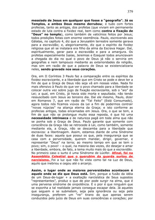379
messiado de Jesus em qualquer que fosse a “geografia”. Já os
Templos, a ambos Deus mesmo derrubou; e tudo com fortes
profecias, tanto as antigas, dos profetas (que viviam em permanente
estado de luta contra a fixidez real, bem como contra a fixação de
“Deus” no templo), como também de vaticínios feitos por Jesus;
todos predições feitas com enorme veemência. Paulo, escrevendo aos
Gálatas, no capítulo 4, diz que a Jerusalém terrestre somente gerava
para a escravidão; e, alegoricamente, diz que o espírito da fixidez
religiosa que ali se instalara era filho da alma da Escrava Hagar. Daí,
espiritualmente, gerar para a escravidão e para a amargura. Os
profetas especialmente Isaías, Jeremias e Ezequiel todos anunciavam
a chegada do dia no qual o povo de Deus já não o serviria em
geografias e nem tampouco mediante as exterioridades da religião,
mas sim em razão de que a palavra de Deus se existencializaria
neles, sendo gravada nos seus corações.
Ora, em II Coríntios 3 Paulo faz a comparação entre os espíritos da
fixidez escravizante, e a liberdade que em Cristo se pode e deve ter a
fim de que a Graça de Deus não seja vã em nossas vidas. Nada foi
mais ofensivo à Paulo do que ver o povo chamado para a liberdade se
colocar outra vez sobre jugo de fixação escravizante, sob o “aio” da
Lei; a qual, em Cristo, já havia sido morta e sepultada; não tendo
ressuscitado com Jesus ao terceiro dia. Daí ele mesmo, Paulo, dizer
em Romanos 7, que em razão de “Tal Feito” (Está Consumado),
agora todos nós ficamos viúvos da Lei a fim de podermos contrair
“novas núpcias” na aliança eterna da Graça; e isto conforme as
profecias antigas, todas encarnadas em Jesus. Ora, o que se tem, a
fim de que não se prolongue muito essa reposta, é que há uma
necessidade intrínseca e de natureza pagã em toda alma que não
se ponha sob a Graça de Deus. Paulo garante que somente com
consciência da Graça não se retrocede à Lei, como também, somente
mediante ela, a Graça, não se descamba para a liberdade que
escraviza: a libertinagem. Assim, estamos diante de uma Síndrome
de duas faces: aquela que possui os que, pela insegurança que se
casa com a perversidade, querem mandar, dirigir, governar, e
representar “Deus” na terra; ao mesmo tempo em que se tem o
povo; sim, o povo! – o qual, na maioria das vezes, diz desejar e amar
a liberdade, embora, de fato, a tema muito mais do que a escravidão.
No primeiro caso o surto é uma Síndrome de Lúcifer. Afinal, foi na
Assembléia Celestial que o querubim da guarda surtou de
narcisismo. Foi a luz que não foi vista como tal na Luz de Deus,
aquilo que inebriou e cegou até o arcanjo.
Assim, o lugar onde as maiores perversidades acontecem é
aquele onde se diz que Deus está. Sim, porque a fusão da idéia
de um Deus-de-lugar + a exaltação narcisística de Seus supostos
“representantes”, produz o que de pior pode surgir na alma, que é
uma perversa síndrome de onipotência. E o pior é que ninguém que
se exponha a tal realidade jamais consegue escapar dela. Já aqueles
que seguem e se submetem, seja pela ignorância ou seja pela
insegurança, preferem um “rei” tirano do que apenas serem
conduzidos pelo juízo de Deus em suas consciências e corações; por
 