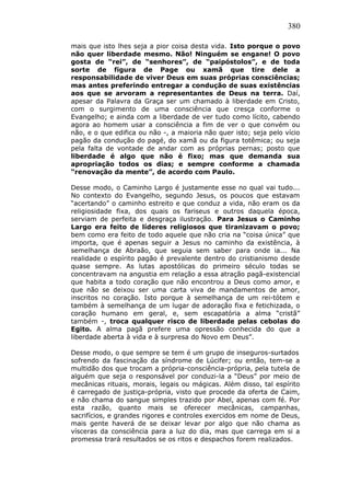 380
mais que isto lhes seja a pior coisa desta vida. Isto porque o povo
não quer liberdade mesmo. Não! Ninguém se engane! O povo
gosta de “rei”, de “senhores”, de “paipóstolos”, e de toda
sorte de figura de Page ou xamã que tire dele a
responsabilidade de viver Deus em suas próprias consciências;
mas antes preferindo entregar a condução de suas existências
aos que se arvoram a representantes de Deus na terra. Daí,
apesar da Palavra da Graça ser um chamado à liberdade em Cristo,
com o surgimento de uma consciência que cresça conforme o
Evangelho; e ainda com a liberdade de ver tudo como lícito, cabendo
agora ao homem usar a consciência a fim de ver o que convém ou
não, e o que edifica ou não -, a maioria não quer isto; seja pelo vício
pagão da condução do pagé, do xamã ou da figura totêmica; ou seja
pela falta de vontade de andar com as próprias pernas; posto que
liberdade é algo que não é fixo; mas que demanda sua
apropriação todos os dias; e sempre conforme a chamada
“renovação da mente”, de acordo com Paulo.
Desse modo, o Caminho Largo é justamente esse no qual vai tudo...
No contexto do Evangelho, segundo Jesus, os poucos que estavam
“acertando” o caminho estreito e que conduz a vida, não eram os da
religiosidade fixa, dos quais os fariseus e outros daquela época,
serviam de perfeita e desgraça ilustração. Para Jesus o Caminho
Largo era feito de líderes religiosos que tiranizavam o povo;
bem como era feito de todo aquele que não cria na “coisa única” que
importa, que é apenas seguir a Jesus no caminho da existência, à
semelhança de Abraão, que seguia sem saber para onde ia... Na
realidade o espírito pagão é prevalente dentro do cristianismo desde
quase sempre. As lutas apostólicas do primeiro século todas se
concentravam na angustia em relação a essa atração pagã-existencial
que habita a todo coração que não encontrou a Deus como amor, e
que não se deixou ser uma carta viva de mandamentos de amor,
inscritos no coração. Isto porque à semelhança de um rei-tótem e
também à semelhança de um lugar de adoração fixa e fetichizada, o
coração humano em geral, e, sem escapatória a alma “cristã”
também -, troca qualquer risco de liberdade pelas cebolas do
Egito. A alma pagã prefere uma opressão conhecida do que a
liberdade aberta à vida e à surpresa do Novo em Deus”.
Desse modo, o que sempre se tem é um grupo de inseguros-surtados
sofrendo da fascinação da síndrome de Lúcifer; ou então, tem-se a
multidão dos que trocam a própria-consciência-própria, pela tutela de
alguém que seja o responsável por conduzi-la a “Deus” por meio de
mecânicas rituais, morais, legais ou mágicas. Além disso, tal espírito
é carregado de justiça-própria, visto que procede da oferta de Caim,
e não chama do sangue simples trazido por Abel, apenas com fé. Por
esta razão, quanto mais se oferecer mecânicas, campanhas,
sacrifícios, e grandes rigores e controles exercidos em nome de Deus,
mais gente haverá de se deixar levar por algo que não chama as
vísceras da consciência para a luz do dia, mas que carrega em si a
promessa trará resultados se os ritos e despachos forem realizados.
 