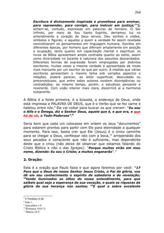 264
Escritura é divinamente inspirada e proveitosa para ensinar,
para repreender, para corrigir, para instruir em justiça;7
”);
acham-se, contudo, expressas em palavras de homens. O Ser
Infinito, por meio de Seu Santo Espírito, derramou luz no
entendimento e coração de Seus servos. Deu sonhos e visões,
símbolos e figuras; e aqueles a quem a verdade foi assim revelada
concretizaram os pensamentos em linguagem humana. Escritos em
diferentes épocas, por homens que diferiam amplamente em posição
e ocupação, tanto quanto em capacitação mental e espiritual, os
livros da Bíblia apresentam amplo contraste quanto ao estilo, assim
como diversidade no tocante à natureza dos assuntos desvendados.
Diferentes formas de expressão foram empregadas por distintos
escritores; muitas vezes a mesma verdade é apresentada de modo
mais marcante por um escritor do que por outro. À medida que várias
escritores apresentam o mesmo tema sob variados aspectos e
relações, poderá parecer, ao leitor superficial, descuidado ou
preconceituoso, que entre estes autores existem discrepâncias ou
contradições; ao mesmo tempo, porém, o estudioso pensante e
reverente. Com visão interior mais clara, discernirá aí a harmonia
subjacente.
A Bíblia é a fonte primeira, é a bússola, o endereço de Deus, onde
está impressa a PALAVRA DE DEUS, que é o Verbo que se fez carne e
habitou entre nós.8
Ele vai voltar para buscar os que creram: “Eu sou
o Alfa e o Ômega, diz o Senhor Deus, aquele que é, e que era, e que
há de vir, o Todo-Poderoso”.9
Seria bom que cada um colocasse em ordem os seus “documentos”
para estarem prontos para partir com Ele para eternidade a qualquer
momento. Para isso, basta crer que Ele (Jesus) é o único caminho
para se chegar a Deus, confessar isto com a boca,10
arrependido dos
seus pecados e consciente que não é suficiente, mas dependente
deste que o criou (não deixe de observar que estamos falando do
Cristo Bíblico e não o das Igrejas): “Porque muitos virão em meu
nome, dizendo: Eu sou o Cristo; a muitos enganarão”.11
2. Oração:
Esta é a oração que Paulo fazia e que agora faremos por você: “17
Para que o Deus de nosso Senhor Jesus Cristo, o Pai da glória, vos
dê em seu conhecimento o espírito de sabedoria e de revelação;
18
tendo iluminados os olhos do vosso entendimento, para que
saibais qual seja a esperança da sua vocação, e quais as riquezas da
glória da sua herança nos santos; 19
E qual a sobre excelente
7
II Timóteo 3:16
8
João 1.
9
Apocalipse 1:8.
10
Romanos 10:8/13.
11
Mateus 24:5.
 