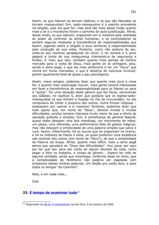 381
Assim, os que lideram se tornam sádicos; e os que são liberados se
tornam masoquistas! Sim, sado-masoquismo é o espírito prevalente
na religião, seja ela qual for; mas será tão mais desse modo quanto
mais a lei e o moralismo foram o caminho de auto-justificação. Afinal,
desse modo, os que lideram, orgasmam em si mesmos pela realidade
do poder de controlar as almas humanas; e os controladores se
sentem seguros mediante a transferência de responsabilidades que
fazem, jogando sobre a religião e seus senhores a responsabilidade
pela condução de sua vidas. Portanto, como não poderia de ser,
volta-se aos mesmos paradigmas do início: o rei reinará e o povo
pagará a conta de sua insegurança chamando-a de segurança e
fixidez. E mais que isto: também quanto mais pompa de horário
marcado para a visita de Deus, mais gente ali se achegará; pois,
sendo a alma pagã, o que ela mais ambiciona é ter um “Deus” que
venha em horas marcadas; o que é idolatria de natureza invisível;
porém igualmente feita de gesso e pau psicológicos.
Assim, meus amigos, podemos dizer que quanto mais dura a coisa
for, e quanto mais exploração houver, mais gente haverá interessada
em fazer a transferência de responsabilidade para os líderes ou para
a “igreja”. Foi uma situação deste gênero que fez Paulo, escrevendo
aos Gálatas, no capítulo 5, dizer que gostaria que os legista-sado-
masoquistas (e que tinham a fixação no rito da circuncisão), no ato
compulsivo de cortar o prepúcio dos outros, numa fimose religiosa –
acabassem por castrar a si mesmos! Portanto, podemos dizer que
tudo aquilo que, em nome de “Deus”, oferece muitas e muitas
dificuldades, produz sempre interesse muito maior do que a oferta da
salvação gratuita e simples. Sim, à semelhança do general Naamã,
quase todos desejam uma boa mandinga, um movimento de mãos,
um passe, uma oferenda, uma performance feita de gestos mágicos;
mas não desejam a simplicidade de uma palavra simples que salva e
cura. Assim, infelizmente, há os loucos que se orgasmam na tirania;
e há os milhares de fracos e tolos, os quais preferem uma existência
sob controle dos outros (em nome de “Deus”), do que a simplicidade
da Palavra da Graça. Afinal, quanto mais difícil, mais a alma pagã
pensa que agradará ao “Deus das dificuldades”. Vou parar por aqui
por ter que sair para dar conta de alguns deveres de casa, como
pegar a filha no trabalho, e coisas do gênero... Espero ter sido de
alguma utilidade, ainda que reconheça, conforme disse no início, que
a complexidade do fenômeno não poderia ser esgotada com
simplismo destas minhas palavras. Um beijão pra vocês dois; e para
todos os amigos “do Caminho”.
Nele, e em nada mais...
Caio
22. É tempo de examinar tudo231
231
blogmaster às 00:01 0 comentários/ quinta-feira, 9 de outubro de 2008.
 