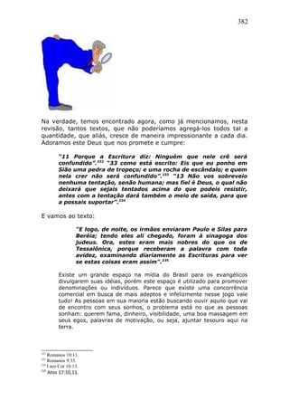 382
Na verdade, temos encontrado agora, como já mencionamos, nesta
revisão, tantos textos, que não poderíamos agregá-los todos tal a
quantidade, que aliás, cresce de maneira impressionante a cada dia.
Adoramos este Deus que nos promete e cumpre:
“11 Porque a Escritura diz: Ninguém que nele crê será
confundido”.232
“33 como está escrito: Eis que eu ponho em
Sião uma pedra de tropeço; e uma rocha de escândalo; e quem
nela crer não será confundido”.233
“13 Não vos sobreveio
nenhuma tentação, senão humana; mas fiel é Deus, o qual não
deixará que sejais tentados acima do que podeis resistir,
antes com a tentação dará também o meio de saída, para que
a possais suportar”.234
E vamos ao texto:
"E logo, de noite, os irmãos enviaram Paulo e Silas para
Beréia; tendo eles ali chegado, foram à sinagoga dos
judeus. Ora, estes eram mais nobres do que os de
Tessalônica, porque receberam a palavra com toda
avidez, examinando diariamente as Escrituras para ver
se estas coisas eram assim".235
Existe um grande espaço na mídia do Brasil para os evangélicos
divulgarem suas idéias, porém este espaço é utilizado para promover
denominações ou indivíduos. Parece que existe uma concorrência
comercial em busca de mais adeptos e infelizmente nesse jogo vale
tudo! As pessoas em sua maioria estão buscando ouvir aquilo que vai
de encontro com seus sonhos, o problema está no que as pessoas
sonham: querem fama, dinheiro, visibilidade, uma boa massagem em
seus egos, palavras de motivação, ou seja, ajuntar tesouro aqui na
terra.
232
Romanos 10:11.
233
Romanos 9:33.
234
I aos Cor 10:13.
235
Atos 17:10,11.
 