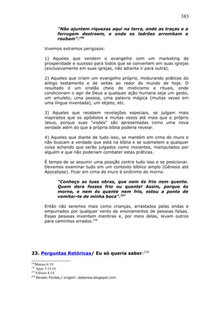 383
“Não ajuntem riquezas aqui na terra, onde as traças e a
ferrugem destroem, e onde os ladrões arrombam e
roubam”.236
Vivemos extremos perigosos:
1) Aqueles que vendem o evangelho com um marketing de
prosperidade e sucesso para todos que se convertem em suas igrejas
(exclusivamente em suas igrejas, não adianta ir para outra).
2) Aqueles que criam um evangelho próprio, misturando práticas do
antigo testamento e de seitas ao redor do mundo de hoje. O
resultado é um cristão cheio de misticismo e rituais, onde
condicionam o agir de Deus a qualquer ação humana seja um gesto,
um amuleto, uma pessoa, uma palavra mágica (muitas vezes em
uma língua inventada), um objeto, etc.
3) Aqueles que recebem revelações especiais, se julgam mais
inspirados que os apóstolos e muitas vezes até mais que o próprio
Jesus, porque suas "visões" são apresentadas como uma nova
verdade além do que a própria bíblia poderia revelar.
4) Aqueles que diante de tudo isso, se mantém em cima do muro e
não buscam a verdade que está na bíblia e se submetem a qualquer
coisa achando que serão julgados como inocentes, manipulados por
alguém e que não poderiam combater estas práticas.
É tempo de se assumir uma posição contra tudo isso e se posicionar.
Devemos examinar tudo em um contexto bíblico amplo (Gênesis até
Apocalipse). Ficar em cima do muro é sinônimo do morno.
“Conheço as tuas obras, que nem és frio nem quente.
Quem dera fosses frio ou quente! Assim, porque és
morno, e nem és quente nem frio, estou a ponto de
vomitar-te de minha boca”.237
Então não seremos mais como crianças, arrastados pelas ondas e
empurrados por qualquer vento de ensinamentos de pessoas falsas.
Essas pessoas inventam mentiras e, por meio delas, levam outros
para caminhos errados.238
23. Perguntas Retóricas/ Eu só queria saber:239
236
Mateus 6:19.
237
Apoc 3:15,16.
238
Efésios 4:14.
239
Renato Fontes./ origem: debereia.blogspot.com
 