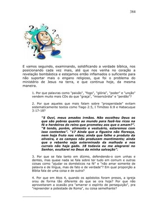 384
E vamos seguindo, examinando, solidificando a verdade bíblica, nos
posicionando cada vez mais, até que nos venha no coração a
revelação bombástica e estejamos então inflamados o suficiente para
não suportar mais o engano religioso, que foi o problema do
ministério de Jesus na terra, e que continua hoje, da mesma
maneira.
1. Por que palavras como "paixão", "fogo", "glória", "poder" e "unção"
vendem muito mais CDs do que "graça", "misericórdia" e "perdão"?
2. Por que aqueles que mais falam sobre "prosperidade" evitam
sistematicamente textos como Tiago 2:5, I Timóteo 6:8 e Habacuque
3:17-18?
“5 Ouvi, meus amados irmãos. Não escolheu Deus os
que são pobres quanto ao mundo para fazê-los ricos na
fé e herdeiros do reino que prometeu aos que o amam?”.
“8 tendo, porém, alimento e vestuário, estaremos com
isso contentes”. “17 Ainda que a figueira não floresça,
nem haja fruto nas vides; ainda que falhe o produto da
oliveira, e os campos não produzam mantimento; ainda
que o rebanho seja exterminado da malhada e nos
currais não haja gado. 18 todavia eu me alegrarei no
Senhor, exultarei no Deus da minha salvação”.
3. Por que se fala tanto em dízimo, defendendo-o com unhas e
dentes, mas quase nada se fala sobre ter tudo em comum e outras
coisas como "ajudar os domésticos na fé" e "não amar somente de
palavra e de língua, mas de fato e de verdade"? Em qual proporção a
Bíblia fala de uma coisa e de outra?
4. Por que em Atos 4, quando os apóstolos foram presos, a igreja
orou de forma tão diferente do que se ora hoje? Por que não
aproveitaram a ocasião pra "amarrar o espírito de perseguição", pra
"repreender a potestade de Roma", ou coisa semelhante?
 