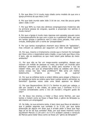 385
5. Por que Atos 2:4 é muito mais citado como modelo do que era a
igreja primitiva do que Atos 2:42?
6. Por que todo mundo sabe João 3:16 de cor, mas tão pouca gente
sabe I João 3:16?
7. Por que 90% ou mais dos cânticos congregacionais modernos são
na primeira pessoa do singular, quando a proporção nos salmos é
muito menor?
8. Por que a Igreja é muito mais rigorosa com pecados sexuais como
o homossexualismo do que com a gula ou a ganância? Aliás, por que
em tantas igrejas a ganância nem é vista como pecado, mas como
virtude, disfarçada com o nome de "prosperidade"?
9. Por que tantos evangélicos chamam seus líderes de "apóstolos",
mas criticam os católicos por seguirem um líder chamado "papa"?
10. Por que, mesmo o Cristianismo crendo que o homem foi nomeado
por Deus como o responsável pela criação, e que tudo que Deus criou
é bom, são os esotéricos os que mais lutam pela defesa do meio-
ambiente?
11. Por que não se faz um mega-evento evangélico, desses que
reúnem um milhão de pessoas ou mais, pra fazer um mutirão para
distribuir alimentos aos pobres ou ainda para recolher o lixo da
cidade? Aliás, por que se emporcalha tanto as cidades com óleo e
outras coisas nos tais "atos proféticos"? Não seria um melhor
testemunho limpá-la ao invés de sujá-la?
12. Por que se enfatiza tanto a ordem bíblica para pregar a Palavra e
se negligencia tanto as ordens para fazer justiça social e alimentar os
famintos? Quantas vezes cada uma delas aparece na Bíblia?
13. Por que Deuteronômio 28:13 ("o Senhor te porá por cabeça, e
não por cauda") é tão citado, ao passo que I Coríntios 4:11-13
("somos considerados como o lixo do mundo") ninguém gosta de
citar?
14. Se Jesus nos ensinou a tratar a Deus como Senhor, por que
tantos o tratam como se fosse o Papai Noel, o gênio da lâmpada ou
até mesmo um empregado?
15. Se João, na sua primeira carta, é bem claro que Deus só atende o
que é pedido segundo sua vontade (I Jo 5:14), por que tanta
presunção de alguns em dizer que é errado pedir a Deus que faça
algo só se for da Sua vontade? Aliás, por que esses mesmos nunca
equilibram Marcos 11:24 com I Jo 5:14 e acabam usando o versículo
de Marcos para tratar Deus como se fosse um "gênio da lâmpada"?
 