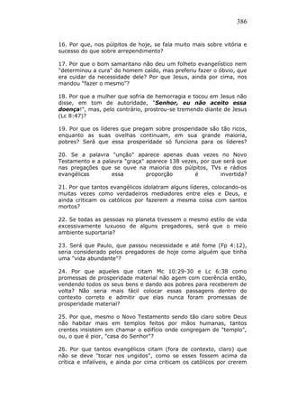 386
16. Por que, nos púlpitos de hoje, se fala muito mais sobre vitória e
sucesso do que sobre arrependimento?
17. Por que o bom samaritano não deu um folheto evangelístico nem
"determinou a cura" do homem caído, mas preferiu fazer o óbvio, que
era cuidar da necessidade dele? Por que Jesus, ainda por cima, nos
mandou “fazer o mesmo”?
18. Por que a mulher que sofria de hemorragia e tocou em Jesus não
disse, em tom de autoridade, "Senhor, eu não aceito essa
doença!", mas, pelo contrário, prostrou-se tremendo diante de Jesus
(Lc 8:47)?
19. Por que os líderes que pregam sobre prosperidade são tão ricos,
enquanto as suas ovelhas continuam, em sua grande maioria,
pobres? Será que essa prosperidade só funciona para os líderes?
20. Se a palavra "unção" aparece apenas duas vezes no Novo
Testamento e a palavra "graça" aparece 138 vezes, por que será que
nas pregações que se ouve na maioria dos púlpitos, TVs e rádios
evangélicas essa proporção é invertida?
21. Por que tantos evangélicos idolatram alguns líderes, colocando-os
muitas vezes como verdadeiros mediadores entre eles e Deus, e
ainda criticam os católicos por fazerem a mesma coisa com santos
mortos?
22. Se todas as pessoas no planeta tivessem o mesmo estilo de vida
excessivamente luxuoso de alguns pregadores, será que o meio
ambiente suportaria?
23. Será que Paulo, que passou necessidade e até fome (Fp 4:12),
seria considerado pelos pregadores de hoje como alguém que tinha
uma "vida abundante"?
24. Por que aqueles que citam Mc 10:29-30 e Lc 6:38 como
promessas de prosperidade material não agem com coerência então,
vendendo todos os seus bens e dando aos pobres para receberem de
volta? Não seria mais fácil colocar essas passagens dentro do
contexto correto e admitir que elas nunca foram promessas de
prosperidade material?
25. Por que, mesmo o Novo Testamento sendo tão claro sobre Deus
não habitar mais em templos feitos por mãos humanas, tantos
crentes insistem em chamar o edifício onde congregam de "templo",
ou, o que é pior, "casa do Senhor"?
26. Por que tantos evangélicos citam (fora de contexto, claro) que
não se deve "tocar nos ungidos", como se esses fossem acima da
crítica e infalíveis, e ainda por cima criticam os católicos por crerem
 