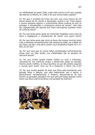 387
na infalibilidade do papa? Aliás, onde está escrito no NT que ungidos
são apenas os líderes, se I João 2 diz que somos todos ungidos?
27. Por que o conselho de Irineu de Lyon, que viveu menos de um
século depois de ser escrito o Apocalipse, quanto a ser "mais seguro
e menos perigoso esperar o cumprimento dessa profecia do que se
entregar a elucubrações e conjecturas acerca de nomes", tem sido
tão negligenciado por aqueles que ficam esmiuçando supostos sinais
da vinda de Jesus?
28. Por que tanta gente gosta de interpretar tragédias como juízo de
Deus e negligencia o mandamento de chorar com quem chora?
29. Por que tanta gente age como se Deus não tivesse controle sobre
tudo e estivesse constantemente sob ameaça do diabo, se a Bíblia diz
que Deus usa até o mal para cumprir seus propósitos (Isaías 45:7 e I
Reis 22:22-23)?
30. Por que será que as únicas faltas consideradas suficientemente
sérias para um líder perder sua credibilidade são os pecados de
natureza sexual?
31. Por que muitas igrejas tratam melhor os ricos e influentes,
colocando-os nos melhores cargos e dando-lhes poder de decisão,
mesmo sendo neófitos, se Deus escolheu os que são pobres segundo
o mundo para serem ricos em fé e herdarem o Reino (Tg 2:5)?
32. Por que muitos gostam de dizer que Deus está levantando uma
geração disso e daquilo, que está restaurando isso e aquilo, e
desconhecem completamente a História, esquecendo-se do que
fizeram as gerações passadas? Por que será que essas pessoas nunca
dizem que Deus está levantando uma geração de mártires?
 