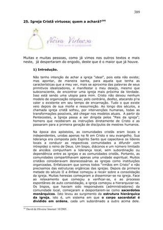 389
25. Igreja Cristã virtuosa; quem a achará?245
Muitas e muitas pessoas, como já vimos nos outros textos e mais
neste, já despertaram do engodo, deste que é o maior que já houve.
1) Introdução.
Não tenho intenção de achar a igreja “ideal”, pois esta não existe;
mas apontar, de maneira isenta, para aquela que tenha as
características que a meu ver, mais se aproxima das palavras de seus
primitivos idealizadores, e manifestar o meu desejo, mesmo que
subconsciente, de encontrar uma igreja mais próxima da Verdade.
Isso está sendo uma utopia para mim. Cristo não deixou nenhum
modelo de organização religiosa; pelo contrário, desfez, atacando p’ra
valer o existente em seu tempo de encarnação. Tudo o que existe
veio depois de sua morte e ressurreição. Ao longo dos séculos, a
chamada igreja cristã sofreu, por intervenções humanas, todas as
transformações possíveis, até chegar nos modelos atuais. A partir do
Pentecostes, a Igreja passa a ser dirigida pelos “Pais da igreja”;
homens que receberam as instruções diretamente de Cristo e as
passaram para a primeira geração de discípulos de mestres humanos.
Na época dos apóstolos, as comunidades cristãs eram locais e
independentes, unidas apenas na fé em Cristo e seu evangelho. Sua
liderança era composta pelo Espírito Santo que capacitava os líderes
locais a conduzir as respectivas comunidades a difundir com
intrepidez o reino de Deus. Um bispo, diáconos e um número limitado
de anciãos compunham a liderança local, sem subordinação ou
dependência entre as igrejas e as comunidades cristãs. Portanto, as
comunidades compartilhavam apenas uma unidade espiritual. Muitos
cristãos consideravam desnecessárias as igrejas como instituições
organizadas. Enfatizavam que somos todos “irmãos em Cristo” e não
precisamos das estruturas orgânicas das igrejas. Depois da primeira
metade do século II a ênfase começou a recair sobre a consolidação
da igreja. Muitas heresias começaram a disseminar-se na igreja. Face
ao relaxamento que começou a verificar-se, e ao processo
espontâneo de auto consolidação, a igreja começou a hierarquizar-se.
Os bispos, que haviam sido responsáveis (administradores) da
comunidade local, começaram a despontarem-se como sacerdotes
monárquicos. Isto levou ao surgimento da estrutura hierárquica
da igreja, isto é, um sistema em que o corpo sacerdotal é
dividido em ordens, cada um subordinado a outro acima dele.
245
David de Oliveira/ Internet/ 10/2005.
 