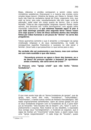 390
Bispo, diáconos e anciãos começaram a serem vistos como
ministérios subalternos (hierarquia) e a maioria dos crentes como
simples leigos (povo). (História da Igreja, por Zakeu A. Zengo). Este
texto não trata da verdadeira Igreja de Cristo, organismo vivo, que
está na terra; pois esta, necessariamente não tem lugar certo de
adoração; pode estar em nosso quarto de dormir, com a porta
fechada. Trata-se das organizações religiosas mesmo! Muitas vezes
saímos, dos términos dos “cultos domingueiros” com aquela velha
impressão indecifrável: o que estamos fazendo aqui? O pior é
que todo domingo precede uma segunda feira! Talvez nosso
erro seja querer o reino de Deus somente dentro dos templos
feitos por mãos humanas e um pouco do “divino” na carne dos
pregadores.
Talvez queiramos somente o que é atraente: a mensagem da igreja
(instituição religiosa) e de seus representantes, na ilusão de
conseguirmos suportes financeiros e sucessos na vida social e
familiar. (levar tudo o que possuímos e o que somos para o céu).
Na verdade não sei exatamente o que busco, mas com certeza
sei com mais exatidão o que não busco.
“Porventura procuro eu agora o favor dos homens, ou o
de Deus? Ou procuro agradar a homens? Se agradasse
ainda a homens, não seria servo de Cristo”246
2) Procuro uma “igreja cristã” que não tenha “donos
fundadores”.
O que mais existe hoje são os “donos fundadores de igrejas”, que de
igreja, nem nome têm mais, “ministérios”, “comunidades”,
“movimentos”, e tantos outros nomes de fantasia mercadológica. São
todas originariamente semelhantes: saem de outras igrejas em que
os seus fundadores brigaram com os fundadores de lá, e para fazer
jus ao brocardo: “dois bicudos não se beijam”, um, “seca” o outro e
praticamente o expulsa. Para mostrar ao seu desafeto, o expulsado
leva consigo seus “correligionários”, e mostrará ao expulsor, que é
capaz de montar um “movimento” ainda maior, e assim nasce mais
uma “igreja neopentecostal!”. A cada briga de “bicudos”, quase
246
Gálatas 1:10.
 