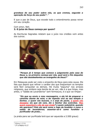 265
grandeza do seu poder sobre nós, os que cremos, segundo a
operação da força do seu poder”. 12
E que a paz de Deus, que excede todo o entendimento possa reinar
em seu coração.
Com amor, Neli.
3. O juízo de Deus começa por quem?
As Escrituras Sagradas relatam que o juízo nos cristãos vem antes
dos outros:
“Porque já é tempo que comece o julgamento pela casa de
Deus; e, se primeiro começa por nós, qual será o fim daqueles
que são desobedientes ao evangelho de Deus?13
Em Malaquias pode ser visto o empenho de Deus para esta causa. Ele
fala que depois que refinar o caráter dos que freqüentam os templos
será fácil conquistar os demais. Há muita “espuma” nos arraiais
religiosos, que embora seja bonita de se ver, não é a que limpa, mas
antes, o “Sabão de Lavandeiros” sem formosura, é o que vai limpar:
“Eis que eu envio o meu mensageiro, e ele há de preparar o
caminho diante de mim; e de repente virá ao seu templo o
Senhor, a quem vós buscais, e o anjo do pacto, a quem vós
desejais; eis que ele vem, diz o Senhor dos exércitos. Mas
quem suportará o dia da sua vinda? e quem subsistirá, quando
ele aparecer? Pois ele será como o fogo de fundidor e como o
sabão de lavandeiros; assentar-se-á como fundidor e
purificador de prata...
(a prata para ser purificada terá que ser aquecida a 2.500 graus)
12
Efésios 1:17/19.
13
1ª a Pedro 4:17
 