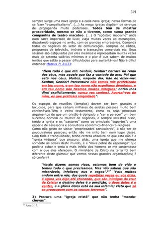 391
sempre surge uma nova igreja e a cada nova igreja; novas formas de
se fazer “evangelicalismo”. (...) As mega igrejas dispõem de serviços
de propaganda muito poderosos. Todos têm de mostrar
prosperidade, mesmo se não a tiverem, como numa grande
companhia de teatro macabro. (...) O “apóstolo moderno” anda
num carro importado de luxo; viaja muitas vezes ao estrangeiro,
disputando espaços no avião, com os grandes empresários. Comanda
todos os negócios do setor de comunicação, compras de rádios,
programas de televisão, imóveis e transações comerciais etc. Seus
salários são estipulados por eles mesmos e representam muitas vezes
mais de setenta salários mínimos e o pior é que sabem de muitos
irmãos que estão a passar dificuldades para sustentá-los! Não é difícil
entender Mateus 7: 21/23:
“Nem todo o que diz: Senhor, Senhor! Entrará no reino
dos céus, mas aquele que faz a vontade de meu Pai que
está nos céus. Muitos, naquele dia, hão de dizer-me:
Senhor, Senhor! Porventura não temos nós profetizado
em teu nome, e em teu nome não expelimos demônios, e
em teu nome não fizemos muitos milagres? Então lhes
direi explicitamente: nunca vos conheci. Apartai-vos de
mim, os que praticais iniqüidade”.
Os espaços de reuniões (templos) devem ser bem grandes e
luxuosos, para que caibam milhares de seletas pessoas muito bem
confortáveis.Têm o velho testamento, como os seus principais
argumentos de que um cristão é obrigado a “ser e parecer” um bem
sucedido homem ou mulher de negócios, e sempre investirá nisso,
tendo a igreja e os “pastores” como os principais “suportes”; uma
espécie de assessoria e consultoria econômico-financeira-religiosa.
Como não gosto de visitar “propriedades particulares”, a não ser de
pouquíssimas pessoas; então não me sinto bem num lugar desse.
Com toda a tranqüilidade, tenho certeza absoluta de que esta não é a
“igreja virtuosa” que procuro; aliás, uma igreja que me ofereça
somente as coisas deste mundo, é a “mais pobre de esperança” que
poderia achar e seria o mais infeliz dos homens se me contentasse
com o que eles oferecem. O ministério de Cristo na terra foi bem
diferente deste glamour que vemos nessas grandes organizações; é
só conferir!
“Vocês dizem: somos ricos, estamos bem de vida e
temos tudo o que precisamos. Mas não sabem que são
miseráveis, infelizes; nus e cegos”.247
“Pois muitos
andam entre nós, dos quais repetidas vezes eu vos dizia,
e agora vos digo até chorando, que são inimigos da cruz
de Cristo; o destino deles é a perdição, o deus deles é o
ventre, e a glória deles está na sua infâmia; visto que só
se preocupam com as cousas terrenas”.
3) Procuro uma “igreja cristã” que não tenha “manda-
chuvas”.
247
Apoc 3:17.
 