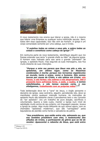 392
O novo testamento nos ensina que liderar a igreja, não é o mesmo
que liderar uma Empresa ou qualquer outra instituição secular. Nem,
todos têm essa capacidade; isso não vem do homem. A igreja é um
corpo comandado somente por uma cabeça, que é Cristo.
“E sujeitou todas as coisas a seus pés, e sobre todas as
coisas o constituiu como cabeça da igreja”.248
Em nenhuma parte do novo testamento, identifiquei alguém que me
fizesse entender que seria “o grande chefe ou líder” de alguma igreja.
O homem mais indicado para isso seria o grande “plantador” de
igrejas, o apóstolo Paulo; mas segundo as suas mensagens, isso fica
muito distante de suas intenções.
“Porque a mim me parece que Deus nos pôs a nós, os
apóstolos, em último lugar, como se fôssemos
condenados à morte; porque nos tornamos espetáculos
ao mundo, tanto a anjos, como a homens. Nós somos
loucos por causa de Cristo, e vós sábios em Cristo; nós
fracos, e vós fortes; vós nobres e nós desprezíveis. Até à
presente hora sofremos fome, e sede, e nudez, e somos
esbofeteados, e não temos morada certa, e nos
afadigamos, trabalhando com as próprias mãos”.249
Toda deliberação deve ter a “cara” de Jesus, o órgão pensante e
decisório da igreja; caso contrário, alguém, percebendo isto, deve se
manifestar contra qualquer intenção humana. As instruções do
apóstolo Paulo são bastante claras e percebemos bem o seu conceito
do “ser apóstolo”: era um trabalho de pura doação, sacrifícios e
voluntariado. Queria a todo custo, manter a Igreja num nível de
satisfação muito acima do seu próprio; em linguagem popular, levava
a Igreja às costas. Algo muito diferente do que vemos agora, com os
chamados “apóstolos modernos”, que são “carregados” pelos
bajuladores de plantão como heróis e salvadores da pátria.
“Aos presbíteros, que estão entre vós, admoesto eu, que
sou também presbítero com eles, e testemunha das
aflições de Cristo, e participante da glória que se há de
revelar: Apascentai o rebanho de Deus, que está entre
248
Efésios 1:22.
249
I aos Cor 4:9/12.
 