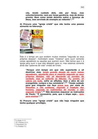 393
vós, tendo cuidado dele, não por força, mas
voluntariamente; nem por torpe ganância, mas de ânimo
pronto; Nem como tendo domínio sobre a herança de
Deus, mas servindo de exemplo ao rebanho”.250
4) Procuro uma “igreja cristã” que não tenha uma pessoa
somente na liderança.
Este é o tempo em que existem muitos mestres “segundo os seus
próprios desejos”. Contratam esses “mestres” para ouvir somente
coisas agradáveis ou aquelas que querem ouvir. Não temos que ir à
igreja para ouvir o que eles desejam para si; mas estamos somente
atrás das “palavras de vida” vindas de Cristo.
“Porque virá tempo em que não suportarão a sã
doutrina; mas, tendo grande desejo de ouvir coisas
agradáveis, ajuntarão para si mestres segundo os seus
próprios desejos, não só desviarão os ouvidos da
verdade, mas se voltarão às fábulas. Tu, porém, sê
sóbrio em tudo, sofre as aflições, faze a obra de um
evangelista, cumpre o teu ministério”.251
“Tende cuidado
para que ninguém vos faça presa sua, por meio de
filosofias e vãs sutilezas, segundo a tradição dos
homens, segundo os rudimentos do mundo, e não
segundo Cristo”.252
Não devemos esquecer as instruções
de Paulo: “É necessário, pois, que o bispo seja... apto
para ensinar”.253
5) Procuro uma “igreja cristã” que não haja ninguém que
tenha qualquer privilégio.
250
I a Pedro 5:1/3.
251
II a Timóteo 4:3/5.
252
Colossenses 2:8.
253
I a Timóteo 3:2.
 