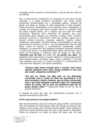 397
revelação cristã é superior à velha aliança; e isso se deu por volta do
ano 68 AD.
Ora, o primeiríssimo cristianismo se congrega em boa parte da fala
aramaica e a Igreja primitiva permaneceu por muito tempo
seriamente comprometida com a sociedade judaica. (História da
Igreja, por Zakeu A. Zengo). O velho testamento é muito atraente!
Todos os homens “abençoados” eram bastante ricos e respeitados. A
punição era imediata para quem ousasse contra os “ungidos”. Não
ser judeu naquela época, era o mesmo que ser índio em filmes
americanos. Riquezas eram sinônimos de bênçãos, que eram
mensuradas pelas cabeças de jumentos, ovelhas, bois, camelos,
escravos, mulheres e concubinas. Tudo isso constitui aquilo que o
homem sempre procurou: riquezas; egoísmo; orgulho; poder;
influências; autoridade; reconhecimentos; suntuosidades e tudo que
pertencente ao mundo e à carne. No novo testamento não há nada
disso; Cristo foi passiva e covardemente assassinado porque
ameaçava “os esquemas” dos religiosos da época, pregando somente
a vitória pelo amor e os desprendimentos desta vida terrena. Como
prova de ab-rogação e mudança total da antiga lei, Ele dizia:
“Ouvistes que foi dito (na velha lei), eu porém vos digo”. Os
apóstolos foram anti-heróis e viraram mártires. A maioria dos crentes
eram pessoas pobres, humildes, cegos, coxos e leprosos.259
Há coisa
mais repulsiva que amar os nossos inimigos? E o ensinamento do
“não acumular riquezas”, em regime capitalista?
“Porque nada temos trazido para o mundo, nem cousa
alguma podemos levar dele; tendo sustento e com que
nos vestir, estejamos contentes”.260
“Eis que eu, Paulo, vos digo que, se vos deixardes
circuncidar (etc.), Cristo de nada vos aproveitará. E de
novo protesto a todo o homem, que se deixa circuncidar
(etc.), que está obrigado a guardar toda a lei. Separados
estais de Cristo, vós os que vos justificais pela lei; da
graça tendes caído”.261
(guarda-se todas as leis ou não se
guarda nenhuma).
É vontade de Deus Pai, que nos contentemos somente com o
segundo sacerdócio de Seu filho.
9) Por que procuro uma igreja melhor?
Não saio fisicamente a procurar nenhuma igreja melhor; isso está em
meu inconsciente há muito tempo. Não sou inimigo de nenhum líder
religioso, nem briguei com nenhuma denominação. Todos estamos a
procura de coisas melhores para nós; isso é algo salutar e necessário.
Temos de progredir em todas as áreas de nossa vida. Na área
259
Mateus 11:3/5.
260
A Timóteo 6:7,8.
261
Gálatas 5:2/4.
 