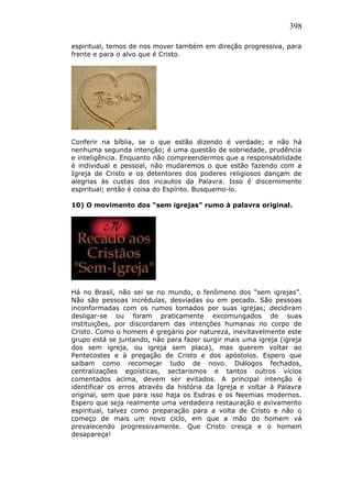 398
espiritual, temos de nos mover também em direção progressiva, para
frente e para o alvo que é Cristo.
Conferir na bíblia, se o que estão dizendo é verdade; e não há
nenhuma segunda intenção; é uma questão de sobriedade, prudência
e inteligência. Enquanto não compreendermos que a responsabilidade
é individual e pessoal, não mudaremos o que estão fazendo com a
Igreja de Cristo e os detentores dos poderes religiosos dançam de
alegrias às custas dos incautos da Palavra. Isso é discernimento
espiritual; então é coisa do Espírito. Busquemo-lo.
10) O movimento dos “sem igrejas” rumo à palavra original.
Há no Brasil, não sei se no mundo, o fenômeno dos “sem igrejas”.
Não são pessoas incrédulas, desviadas ou em pecado. São pessoas
inconformadas com os rumos tomados por suas igrejas; decidiram
desligar-se ou foram praticamente excomungados de suas
instituições, por discordarem das intenções humanas no corpo de
Cristo. Como o homem é gregário por natureza, inevitavelmente este
grupo está se juntando, não para fazer surgir mais uma igreja (igreja
dos sem igreja, ou igreja sem placa), mas querem voltar ao
Pentecostes e à pregação de Cristo e dos apóstolos. Espero que
saibam como recomeçar tudo de novo. Diálogos fechados,
centralizações egoísticas, sectarismos e tantos outros vícios
comentados acima, devem ser evitados. A principal intenção é
identificar os erros através da história da Igreja e voltar à Palavra
original, sem que para isso haja os Esdras e os Neemias modernos.
Espero que seja realmente uma verdadeira restauração e avivamento
espiritual, talvez como preparação para a volta de Cristo e não o
começo de mais um novo ciclo, em que a mão do homem vá
prevalecendo progressivamente. Que Cristo cresça e o homem
desapareça!
 