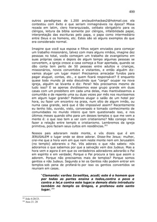 400
outros paradigmas de 1.200 anclaudinhacbas2@hotmail.cos ela
contestou com êxito e que seriam inimagináveis na época? Missa
rezada em latim, clero hierarquizado, celibato obrigatório para os
clérigos, leitura da bíblia somente por clérigos, infalibilidade papal,
interpretação das escrituras pelo papa, o papa como intermediário
entre Deus e os homens, etc. Estes são só alguns exemplos do que
era considerado normal.
Imagine que você sua esposa e filhos sejam enviados para começar
um trabalho missionário, talvez com mais alguns irmãos, imagine dez
pessoas no total, vocês começam um trabalho de evangelismo em
suas próprias casas e depois de algum tempo algumas pessoas se
convertem, a igreja cresce a casa começa a ficar apertada, quando se
dão conta tem perto de 50 pessoas entre adultos e crianças,
missionários, novos convertidos e visitantes, e então alguém diz:
vamos alugar um lugar maior! Precisamos arrecadar fundos para
pagar aluguel, contas, etc., e quem ficará responsável? E enquanto
quase todo mundo já esta discutindo que “cargo” ocupar na nova
igreja, alguém se levanta e diz: Peraí! Nós precisamos mesmo de
tudo isso? E se apenas dividíssemos esse grupo grande em duas
casas com um presbítero em cada uma delas, mas mantivéssemos a
comunhão e de repente uma ou duas vezes por mês nos reuníssemos
em algum lugar grande? Podemos alugar o salão de um hotel por
hora, ou fazer um encontro na praia, num sítio de algum irmão, ou
numa casa grande, será que é tão impossível assim? Recentemente
eu tenho lido, ouvido, visto, conversado e tomado conhecimento de
comunidades no mundo inteiro que tem questionado isso, e nos
últimos meses quando olho para um desses templos o que me vem a
mente é: o que isso tem a ver com cristianismo? Não consigo mais
fazer a relação entre templo e cristianismo. Lembremos da igreja
primitiva, pois faziam seus cultos em residências.263
Nossos pais adoraram neste monte, e vós dizeis que é em
JERUSALEM o lugar onde se deve adorar. Disse-lhe Jesus: mulher,
crei-me que a hora vem em que nem neste monte nem em Jerusalém
(no templo) adorareis o Pai. Vós adorais o que não sabeis: nós
adoramos o que sabemos por que a salvação vem dos Judeus. Mas a
hora vem e agora é em que os verdadeiros adoradores adorarão o Pai
em espírito e em verdade; Porque o Pai procura a tais que assim o
adorem. Porque não precisamos mais de templos? Porque somos
gentios e não Judeus. Segundo a lei os Gentios não podem entrar em
templos sob pena de profaná-lo por isso os gentios convertidos se
reuniam em casas.
“Clamando: varões Israelitas, acudi; este é o homem que
por todas as partes ensina a todos,contra o povo e
contra a lei,e contra este lugar;e demais disto introduziu
também no templo os Gregos, e profanou este santo
lugar. 264
263
João 4:20/23.
264
Atos 21: 28
 